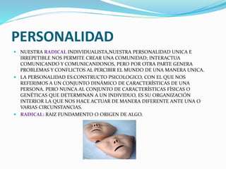 PERSONALIDAD
 NUESTRA RADICAL INDIVIDUALISTA,NUESTRA PERSONALIDAD UNICA E
IRREPETIBLE NOS PERMITE CREAR UNA COMUNIDAD; INTERACTUA
COMUNICANDO Y COMUNICANDONOS, PERO POR OTRA PARTE GENERA
PROBLEMAS Y CONFLICTOS AL PERCIBIR EL MUNDO DE UNA MANERA UNICA.
 LA PERSONALIDAD ES:CONSTRUCTO PSICOLOGICO, CON EL QUE NOS
REFERIMOS A UN CONJUNTO DINÁMICO DE CARACTERÍSTICAS DE UNA
PERSONA. PERO NUNCA AL CONJUNTO DE CARACTERÍSTICAS FÍSICAS O
GENÉTICAS QUE DETERMINAN A UN INDIVIDUO, ES SU ORGANIZACIÓN
INTERIOR LA QUE NOS HACE ACTUAR DE MANERA DIFERENTE ANTE UNA O
VARIAS CIRCUNSTANCIAS.
 RADICAL: RAIZ FUNDAMENTO O ORIGEN DE ALGO.
 