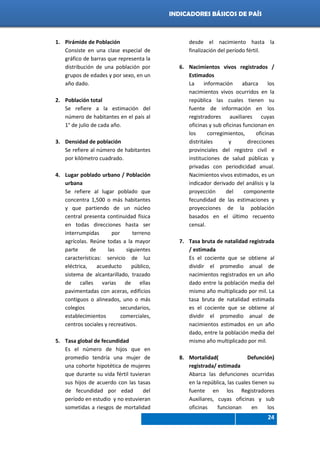 Indicadores de país 2012
24
INDICADORES BÁSICOS DE PAÍS
1. Pirámide de Población
Consiste en una clase especial de
gráfico de barras que representa la
distribución de una población por
grupos de edades y por sexo, en un
año dado.
2. Población total
Se refiere a la estimación del
número de habitantes en el país al
1° de julio de cada año.
3. Densidad de población
Se refiere al número de habitantes
por kilómetro cuadrado.
4. Lugar poblado urbano / Población
urbana
Se refiere al lugar poblado que
concentra 1,500 o más habitantes
y que partiendo de un núcleo
central presenta continuidad física
en todas direcciones hasta ser
interrumpidas por terreno
agrícolas. Reúne todas a la mayor
parte de las siguientes
características: servicio de luz
eléctrica, acueducto público,
sistema de alcantarillado, trazado
de calles varias de ellas
pavimentadas con aceras, edificios
contiguos o alineados, uno o más
colegios secundarios,
establecimientos comerciales,
centros sociales y recreativos.
5. Tasa global de fecundidad
Es el número de hijos que en
promedio tendría una mujer de
una cohorte hipotética de mujeres
que durante su vida fértil tuvieran
sus hijos de acuerdo con las tasas
de fecundidad por edad del
período en estudio y no estuvieran
sometidas a riesgos de mortalidad
desde el nacimiento hasta la
finalización del período fértil.
6. Nacimientos vivos registrados /
Estimados
La información abarca los
nacimientos vivos ocurridos en la
república las cuales tienen su
fuente de información en los
registradores auxiliares cuyas
oficinas y sub oficinas funcionan en
los corregimientos, oficinas
distritales y direcciones
provinciales del registro civil e
instituciones de salud públicas y
privadas con periodicidad anual.
Nacimientos vivos estimados, es un
indicador derivado del análisis y la
proyección del componente
fecundidad de las estimaciones y
proyecciones de la población
basados en el último recuento
censal.
7. Tasa bruta de natalidad registrada
/ estimada
Es el cociente que se obtiene al
dividir el promedio anual de
nacimientos registrados en un año
dado entre la población media del
mismo año multiplicado por mil. La
tasa bruta de natalidad estimada
es el cociente que se obtiene al
dividir el promedio anual de
nacimientos estimados en un año
dado, entre la población media del
mismo año multiplicado por mil.
8. Mortalidad( Defunción)
registrada/ estimada
Abarca las defunciones ocurridas
en la república, las cuales tienen su
fuente en los Registradores
Auxiliares, cuyas oficinas y sub
oficinas funcionan en los
 