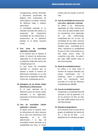 Indicadores de país 2012
25
INDICADORES BÁSICOS DE PAÍS
corregimientos, oficinas distritales
y direcciones provinciales del
Registro Civil, instituciones de
salud públicas y privadas; Instituto
de Medicina Legal y médicos
particulares.
La mortalidad estimada es un
indicador derivado del análisis y la
proyección del componente
mortalidad de las estimaciones y
proyecciones de la población
basadas en el último recuento
censal.
9. Tasa bruta de mortalidad
registrada / estimada
Es el cociente que se obtiene al
dividir el número de defunciones
registradas en un año dado entre
la población media del mismo año
multiplicado por mil.
La tasa bruta de mortalidad
estimada es cociente que se
obtiene al dividir el número de
defunciones estimadas en un año
dado entre la población media del
mismo año, multiplicado por mil.
10. Subregistro de los hechos vitales
(Nacimientos y Defunciones)
Es el valor obtenido de la
diferencia entre los hechos vitales
estimados y los registrados,
expresado en términos absolutos y
/ o relativos.
11. Tasa de mortalidad infantil
registrada / estimada
Se define como el cociente entre
las defunciones de niños menores
de un año y los nacimientos vivos
registrados, en un año
determinado / la tasa de
mortalidad infantil estimada es la
probabilidad que tiene un recién
nacido antes de cumplir un año de
vida.
12. Tasa de mortalidad de menores de
cinco años registrada / estimada
Se refiere a las defunciones
registradas de niños menores de
cinco años de edad dividida entre
los nacimientos vivos registrados
en un año determinado,
multiplicado por mil. La tasa de
mortalidad de los niños menores
de cinco años estimados, conocida
también como mortalidad de la
niñez, representa la probabilidad
de que un niño o niña nacido en un
año dado muera antes de
cumplirlos cinco años de edad (
por cada 1,000 nacidos vivos en
ese mismo periodo
13. Razón de mortalidad materna
Se refiere a la razón entre el
número de mujeres fallecidas por
causas relacionadas con el
embarazo, parto o puerperio,
entre los nacimientos vivos
ocurridos en el año de referencia
multiplicado por 100,000.
14. Tasa de mortalidad perinatal
Comprende la mortalidad fetal (28
semanas o más de gestación y la
de los primeros (7) días de vida,
por cada 1,000 nacidos vivos en un
año determinado.
15. Relación de dependencia
Es el cociente entre la suma de los
grupos de población de menos de
15 y más de 64 años y la
población de 15 a 64 años de edad.
 