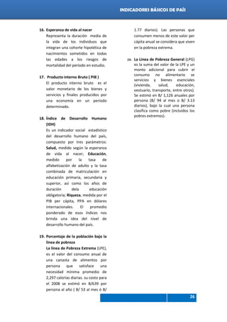 Indicadores de país 2012
26
INDICADORES BÁSICOS DE PAÍS
16. Esperanza de vida al nacer
Representa la duración media de
la vida de los individuos que
integran una cohorte hipotética de
nacimientos sometidos en todas
las edades a los riesgos de
mortalidad del período en estudio.
17. Producto interno Bruto ( PIB )
El producto interno bruto es el
valor monetario de los bienes y
servicios y finales producidos por
una economía en un período
determinado.
18. Índice de Desarrollo Humano
(IDH)
Es un indicador social estadístico
del desarrollo humano del país,
compuesto por tres parámetros:
Salud, medido según la esperanza
de vida al nacer; Educación,
medido por la tasa de
alfabetización de adulto y la tasa
combinada de matriculación en
educación primaria, secundaria y
superior, así como los años de
duración dela educación
obligatoria; Riqueza, medida por el
PIB per cápita, PPA en dólares
internacionales. El promedio
ponderado de esos índices nos
brinda una idea del nivel de
desarrollo humano del país.
19. Porcentaje de la población bajo la
línea de pobreza
La línea de Pobreza Extrema (LPE),
es el valor del consumo anual de
una canasta de alimentos por
persona que satisface una
necesidad mínima promedio de
2,297 calorías diarias. su costo para
el 2008 se estimó en B/639 por
persona al año ( B/ 53 al mes ó B/
1.77 diarios). Las personas que
consumen menos de este valor per
cápita anual se considera que viven
en la pobreza extrema.
20. La Línea de Pobreza General (LPG)
es la suma del valor de la LPE y un
monto adicional para cubrir el
consumo no alimentario se
servicios y bienes esenciales
(vivienda, salud, educación,
vestuario, transporte, entre otros).
Se estimó en B/ 1,126 anuales por
persona (B/ 94 al mes o B/ 3.13
diarios), bajo la cual una persona
clasifica como pobre (incluidos los
pobres extremos).
 