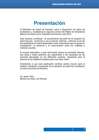 Indicadores de país 2012
3
INDICADORES BÁSICOS DE PAÍS
Presentación
El Ministerio de Salud de Panamá, pone a disposición de todos los
ciudadanos y ciudadanas la segunda versión del folleto de Indicadores
Básicos de Salud, de la República de Panamá, año 2014.
Este esfuerzo contribuye al conocimiento del perfil de la situación de
salud del país, provincias y sus comarcas. Además, estimula el uso de
las estadísticas en salud disponibles como instrumento para la gerencia,
investigación, la docencia y la comunicación entre los múltiples y
diversos usuarios.
El acceso sistemático a esta información básica ha permitido además,
que todos y todas podamos dar seguimiento a los resultados de las
acciones ejecutadas en los diferentes sectores, necesarias para el
alcance de los objetivos trazados para una mejor salud.
Exhortamos a que esta publicación continúe siendo insumo para el
análisis, monitoreo y evaluación de la situación de salud de la población
en todo el territorio de Panamá
Dr. Javier. Díaz
Ministro de Salud de Panamá
 
