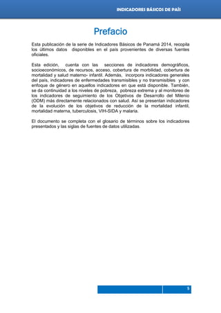 Indicadores de país 2012
5
INDICADORES BÁSICOS DE PAÍS
Prefacio
Esta publicación de la serie de Indicadores Básicos de Panamá 2014, recopila
los últimos datos disponibles en el país provenientes de diversas fuentes
oficiales.
Esta edición, cuenta con las secciones de indicadores demográficos,
socioeconómicos, de recursos, acceso, cobertura de morbilidad, cobertura de
mortalidad y salud materno- infantil. Además, incorpora indicadores generales
del país, indicadores de enfermedades transmisibles y no transmisibles y con
enfoque de género en aquellos indicadores en que está disponible. También,
se da continuidad a los niveles de pobreza, pobreza extrema y al monitoreo de
los indicadores de seguimiento de los Objetivos de Desarrollo del Milenio
(ODM) más directamente relacionados con salud. Así se presentan indicadores
de la evolución de los objetivos de reducción de la mortalidad infantil,
mortalidad materna, tuberculosis, VIH-SIDA y malaria.
El documento se completa con el glosario de términos sobre los indicadores
presentados y las siglas de fuentes de datos utilizadas.
 