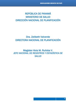 Indicadores de país 2012
6
INDICADORES BÁSICOS DE PAÍS
REPÚBLICA DE PANAMÁ
MINISTERIO DE SALUD
DIRECCIÓN NACIONAL DE PLANIFICACIÓN
Dra. Zelibeth Valverde
DIRECTORA NACIONAL DE PLANIFICACIÓN
Magister Alvis M. Ruiloba V.
JEFE NACIONAL DE REGISTROS Y ESTADÍSTICA DE
SALUD
 