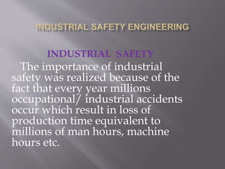 INDUSTRIAL SAFETY
The importance of industrial
safety was realized because of the
fact that every year millions
occupational/ industrial accidents
occur which result in loss of
production time equivalent to
millions of man hours, machine
hours etc.
 