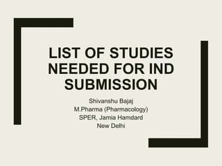 LIST OF STUDIES
NEEDED FOR IND
SUBMISSION
Shivanshu Bajaj
M.Pharma (Pharmacology)
SPER, Jamia Hamdard
New Delhi
 