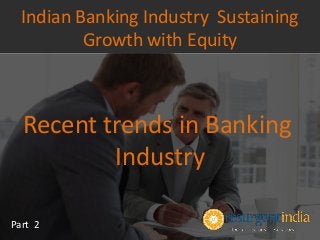 Recent trends in Banking
Industry
Part 2
Indian Banking Industry Sustaining
Growth with Equity
 