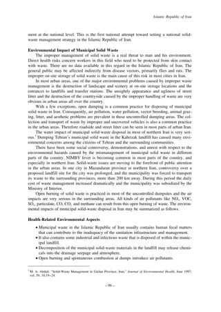 Islamic Republic of Iran

ment at the national level. This is the first national attempt toward setting a national solidwaste management strategy in the Islamic Republic of Iran.
Environmental Impact of Municipal Solid Waste
The improper management of solid waste is a real threat to man and his environment.
Direct health risks concern workers in this field who need to be protected from skin contact
with waste. There are no data available in this regard in the Islamic Republic of Iran. The
general public may be affected indirectly from disease vectors, primarily flies and rats. The
improper on-site storage of solid waste is the main cause of this risk in most cities in Iran.
In most urban areas, one of the major environmental problems caused by improper waste
management is the destruction of landscape and scenery at on-site storage locations and the
entrances to landfills and transfer stations. The unsightly appearance and ugliness of street
litter and the destruction of the countryside caused by the improper handling of waste are very
obvious in urban areas all over the country.
With a few exceptions, open dumping is a common practice for disposing of municipal
solid waste in Iran. Consequently, air pollution, water pollution, vector breeding, animal grazing, litter, and aesthetic problems are prevalent in these uncontrolled dumping areas. The collection and transport of waste by improper and uncovered vehicles is also a common practice
in the urban areas. Therefore roadside and street litter can be seen in most parts of urban Iran.
The water impact of municipal solid-waste disposal in most of northern Iran is very serious.5 Dumping Tehran’s municipal solid waste in the Kahrizak landfill has caused many environmental concerns among the citizens of Tehran and the surrounding communities.
There have been some social controversy, demonstrations, and unrest with respect to the
environmental hazards caused by the mismanagement of municipal solid waste in different
parts of the country. NIMBY fever is becoming common in most parts of the country, and
especially in northern Iran. Solid-waste issues are moving to the forefront of public attention
in the urban areas. In one city in Mazandaran province in northern Iran, controversy over a
proposed landfill site for the city was prolonged, and the municipality was forced to transport
its waste to the surrounding provinces, more than 200 km away. During this period the daily
cost of waste management increased dramatically and the municipality was subsidized by the
Ministry of Interior.
Open burning of solid waste is practiced in most of the uncontrolled dumpsites and the air
impacts are very serious in the surrounding areas. All kinds of air pollutants like NOx, VOC,
SOx, particulate, CO, CO2, and methane can result from this open burning of waste. The environmental impacts of municipal solid-waste disposal in Iran may be summarized as follows.
Health-Related Environmental Aspects
• Municipal waste in the Islamic Republic of Iran usually contains human fecal matters
that can contribute to the inadequacy of the sanitation infrastructure and management.
• It also contains some industrial and infectious waste that is disposed of within the municipal landfill.
• Decomposition of the municipal solid-waste materials in the landfill may release chemicals into the drainage seepage and atmosphere.
• Open burning and spontaneous combustion at dumps introduce air pollutants.
5

M. A. Abduli. “Solid-Waste Management in Guilan Province, Iran,” Journal of Environmental Health, June 1997,
vol. 59, 10:19–24.

– 99 –

 