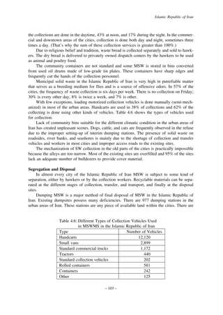 Islamic Republic of Iran

the collections are done in the daytime, 43% at noon, and 17% during the night. In the commercial and downtown areas of the cities, collection is done both day and night, sometimes three
times a day. (That’s why the sum of these collection services is greater than 100%.)
Due to religious belief and tradition, waste bread is collected separately and sold to hawkers. The dry bread is delivered to privately owned dispatch centers by the hawkers to be used
as animal and poultry food.
The community containers are not standard and some MSW is stored in bins converted
from used oil drums made of low-grade tin plates. These containers have sharp edges and
frequently cut the hands of the collection personnel.
Municipal solid waste in the Islamic Republic of Iran is very high in putrefiable matter
that serves as a breeding medium for flies and is a source of offensive odors. In 57% of the
cities, the frequency of waste collection is six days per week. There is no collection on Friday;
30% is every other day, 8% is twice a week, and 7% is other.
With few exceptions, loading motorized collection vehicles is done manually (semi-mechanized) in most of the urban areas. Handcarts are used in 38% of collections and 62% of the
collecting is done using other kinds of vehicles. Table 4.6 shows the types of vehicles used
for collection.
Lack of community bins suitable for the different climatic condition in the urban areas of
Iran has created unpleasant scenes. Dogs, cattle, and cats are frequently observed in the refuse
due to the improper setting-up of interim dumping stations. The presence of solid waste on
roadsides, river banks, and seashores is mainly due to the shortage of collection and transfer
vehicles and workers in most cities and improper access roads to the existing sites.
The mechanization of SW collection in the old parts of the cities is practically impossible
because the alleys are too narrow. Most of the existing sites are overfilled and 95% of the sites
lack an adequate number of bulldozers to provide cover material.
Segregation and Disposal
In almost every city of the Islamic Republic of Iran MSW is subject to some kind of
separation, either by hawkers or by the collection workers. Recyclable materials can be separated at the different stages of collection, transfer, and transport, and finally at the disposal
sites.
Dumping MSW is a major method of final disposal of MSW in the Islamic Republic of
Iran. Existing dumpsites possess many deficiencies. There are 977 dumping stations in the
urban areas of Iran. These stations are any piece of available land within the cities. There are

Table 4.6: Different Types of Collection Vehicles Used
in MSWMS in the Islamic Republic of Iran
Type
Number of Vehicles
Handcarts
12,120
Small vans
2,899
Standard commercial trucks
1,172
Tractors
440
Standard collection vehicles
202
Rolled containers
581
Containers
242
Other
125
– 103 –

 