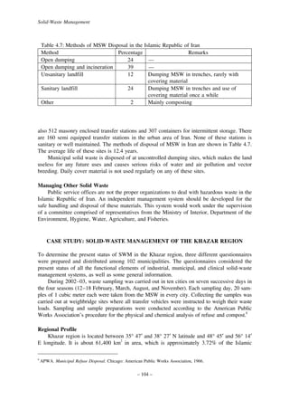 Solid-Waste Management

Table 4.7: Methods of MSW Disposal in the Islamic Republic of Iran
Method
Percentage
Remarks
Open dumping
24
—
Open dumping and incineration
39
—
Unsanitary landfill
12
Dumping MSW in trenches, rarely with
covering material
Sanitary landfill
24
Dumping MSW in trenches and use of
covering material once a while
Other
2
Mainly composting

also 512 masonry enclosed transfer stations and 307 containers for intermittent storage. There
are 160 semi equipped transfer stations in the urban area of Iran. None of these stations is
sanitary or well maintained. The methods of disposal of MSW in Iran are shown in Table 4.7.
The average life of these sites is 12.4 years.
Municipal solid waste is disposed of at uncontrolled dumping sites, which makes the land
useless for any future uses and causes serious risks of water and air pollution and vector
breeding. Daily cover material is not used regularly on any of these sites.
Managing Other Solid Waste
Public service offices are not the proper organizations to deal with hazardous waste in the
Islamic Republic of Iran. An independent management system should be developed for the
safe handling and disposal of these materials. This system would work under the supervision
of a committee comprised of representatives from the Ministry of Interior, Department of the
Environment, Hygiene, Water, Agriculture, and Fisheries.

CASE STUDY: SOLID-WASTE MANAGEMENT OF THE KHAZAR REGION
To determine the present status of SWM in the Khazar region, three different questionnaires
were prepared and distributed among 102 municipalities. The questionnaires considered the
present status of all the functional elements of industrial, municipal, and clinical solid-waste
management systems, as well as some general information.
During 2002–03, waste sampling was carried out in ten cities on seven successive days in
the four seasons (12–18 February, March, August, and November). Each sampling day, 20 samples of 1 cubic meter each were taken from the MSW in every city. Collecting the samples was
carried out at weighbridge sites where all transfer vehicles were instructed to weigh their waste
loads. Sampling and sample preparations were conducted according to the American Public
Works Association’s procedure for the physical and chemical analysis of refuse and compost.8
Regional Profile
Khazar region is located between 35° 47′ and 38° 27′ N latitude and 48° 45′ and 56° 14′
E longitude. It is about 61,400 km2 in area, which is approximately 3.72% of the Islamic
8

APWA. Municipal Refuse Disposal. Chicago: American Public Works Association, 1966.

– 104 –

 
