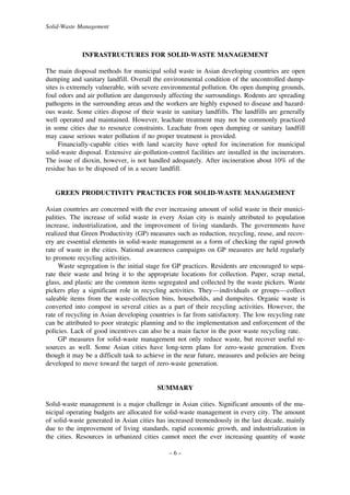 Solid-Waste Management

INFRASTRUCTURES FOR SOLID-WASTE MANAGEMENT
The main disposal methods for municipal solid waste in Asian developing countries are open
dumping and sanitary landfill. Overall the environmental condition of the uncontrolled dumpsites is extremely vulnerable, with severe environmental pollution. On open dumping grounds,
foul odors and air pollution are dangerously affecting the surroundings. Rodents are spreading
pathogens in the surrounding areas and the workers are highly exposed to disease and hazardous waste. Some cities dispose of their waste in sanitary landfills. The landfills are generally
well operated and maintained. However, leachate treatment may not be commonly practiced
in some cities due to resource constraints. Leachate from open dumping or sanitary landfill
may cause serious water pollution if no proper treatment is provided.
Financially-capable cities with land scarcity have opted for incineration for municipal
solid-waste disposal. Extensive air-pollution-control facilities are installed in the incinerators.
The issue of dioxin, however, is not handled adequately. After incineration about 10% of the
residue has to be disposed of in a secure landfill.

GREEN PRODUCTIVITY PRACTICES FOR SOLID-WASTE MANAGEMENT
Asian countries are concerned with the ever increasing amount of solid waste in their municipalities. The increase of solid waste in every Asian city is mainly attributed to population
increase, industrialization, and the improvement of living standards. The governments have
realized that Green Productivity (GP) measures such as reduction, recycling, reuse, and recovery are essential elements in solid-waste management as a form of checking the rapid growth
rate of waste in the cities. National awareness campaigns on GP measures are held regularly
to promote recycling activities.
Waste segregation is the initial stage for GP practices. Residents are encouraged to separate their waste and bring it to the appropriate locations for collection. Paper, scrap metal,
glass, and plastic are the common items segregated and collected by the waste pickers. Waste
pickers play a significant role in recycling activities. They—individuals or groups—collect
saleable items from the waste-collection bins, households, and dumpsites. Organic waste is
converted into compost in several cities as a part of their recycling activities. However, the
rate of recycling in Asian developing countries is far from satisfactory. The low recycling rate
can be attributed to poor strategic planning and to the implementation and enforcement of the
policies. Lack of good incentives can also be a main factor in the poor waste recycling rate.
GP measures for solid-waste management not only reduce waste, but recover useful resources as well. Some Asian cities have long-term plans for zero-waste generation. Even
though it may be a difficult task to achieve in the near future, measures and policies are being
developed to move toward the target of zero-waste generation.

SUMMARY
Solid-waste management is a major challenge in Asian cities. Significant amounts of the municipal operating budgets are allocated for solid-waste management in every city. The amount
of solid-waste generated in Asian cities has increased tremendously in the last decade, mainly
due to the improvement of living standards, rapid economic growth, and industrialization in
the cities. Resources in urbanized cities cannot meet the ever increasing quantity of waste
–6–

 