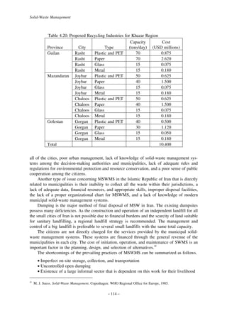 Solid-Waste Management

Table 4.20: Proposed Recycling Industries for Khazar Region
Capacity
Cost
Province
City
Type
(tons/day) (USD millions)
Guilan
Rasht
Plastic and PET
70
0.875
Rasht
Paper
70
2.620
Rasht
Glass
15
0.075
Rasht
Metal
15
0.180
Mazandaran Joybar
Plastic and PET
50
0.625
Joybar
Paper
40
1.500
Joybar
Glass
15
0.075
Joybar
Metal
15
0.180
Chaloos Plastic and PET
50
0.625
Chaloos Paper
40
1.500
Chaloos Glass
15
0.075
Chaloos Metal
15
0.180
Golestan
Gorgan Plastic and PET
40
0.500
Gorgan Paper
30
1.120
Gorgan Glass
15
0.050
Gorgan Metal
15
0.180
Total
10.400
all of the cities, poor urban management, lack of knowledge of solid-waste management systems among the decision-making authorities and municipalities, lack of adequate rules and
regulations for environmental protection and resource conservation, and a poor sense of public
cooperation among the citizens.
Another type of issue concerning MSWMS in the Islamic Republic of Iran that is directly
related to municipalities is their inability to collect all the waste within their jurisdictions, a
lack of adequate data, financial resources, and appropriate skills, improper disposal facilities,
the lack of a proper organizational chart for MSWMS, and a lack of knowledge of modern
municipal solid-waste management systems.
Dumping is the major method of final disposal of MSW in Iran. The existing dumpsites
possess many deficiencies. As the construction and operation of an independent landfill for all
the small cities of Iran is not possible due to financial burdens and the scarcity of land suitable
for sanitary landfilling, a regional landfill strategy is recommended. The management and
control of a big landfill is preferable to several small landfills with the same total capacity.
The citizens are not directly charged for the services provided by the municipal solidwaste management systems. These systems are financed through the general revenue of the
municipalities in each city. The cost of initiation, operation, and maintenance of SWMS is an
important factor in the planning, design, and selection of alternatives.10
The shortcomings of the prevailing practices of MSWMS can be summarized as follows.
• Imperfect on-site storage, collection, and transportation
• Uncontrolled open dumping
• Existence of a large informal sector that is dependent on this work for their livelihood
10

M. J. Suess. Solid-Waste Management. Copenhagen: WHO Regional Office for Europe, 1985.

– 114 –

 