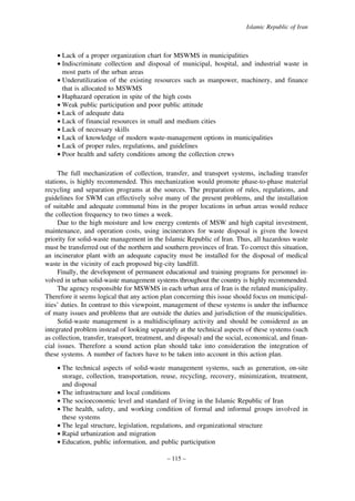 Islamic Republic of Iran

• Lack of a proper organization chart for MSWMS in municipalities
• Indiscriminate collection and disposal of municipal, hospital, and industrial waste in
most parts of the urban areas
• Underutilization of the existing resources such as manpower, machinery, and finance
that is allocated to MSWMS
• Haphazard operation in spite of the high costs
• Weak public participation and poor public attitude
• Lack of adequate data
• Lack of financial resources in small and medium cities
• Lack of necessary skills
• Lack of knowledge of modern waste-management options in municipalities
• Lack of proper rules, regulations, and guidelines
• Poor health and safety conditions among the collection crews
The full mechanization of collection, transfer, and transport systems, including transfer
stations, is highly recommended. This mechanization would promote phase-to-phase material
recycling and separation programs at the sources. The preparation of rules, regulations, and
guidelines for SWM can effectively solve many of the present problems, and the installation
of suitable and adequate communal bins in the proper locations in urban areas would reduce
the collection frequency to two times a week.
Due to the high moisture and low energy contents of MSW and high capital investment,
maintenance, and operation costs, using incinerators for waste disposal is given the lowest
priority for solid-waste management in the Islamic Republic of Iran. Thus, all hazardous waste
must be transferred out of the northern and southern provinces of Iran. To correct this situation,
an incinerator plant with an adequate capacity must be installed for the disposal of medical
waste in the vicinity of each proposed big-city landfill.
Finally, the development of permanent educational and training programs for personnel involved in urban solid-waste management systems throughout the country is highly recommended.
The agency responsible for MSWMS in each urban area of Iran is the related municipality.
Therefore it seems logical that any action plan concerning this issue should focus on municipalities’ duties. In contrast to this viewpoint, management of these systems is under the influence
of many issues and problems that are outside the duties and jurisdiction of the municipalities.
Solid-waste management is a multidisciplinary activity and should be considered as an
integrated problem instead of looking separately at the technical aspects of these systems (such
as collection, transfer, transport, treatment, and disposal) and the social, economical, and financial issues. Therefore a sound action plan should take into consideration the integration of
these systems. A number of factors have to be taken into account in this action plan.
• The technical aspects of solid-waste management systems, such as generation, on-site
storage, collection, transportation, reuse, recycling, recovery, minimization, treatment,
and disposal
• The infrastructure and local conditions
• The socioeconomic level and standard of living in the Islamic Republic of Iran
• The health, safety, and working condition of formal and informal groups involved in
these systems
• The legal structure, legislation, regulations, and organizational structure
• Rapid urbanization and migration
• Education, public information, and public participation
– 115 –

 