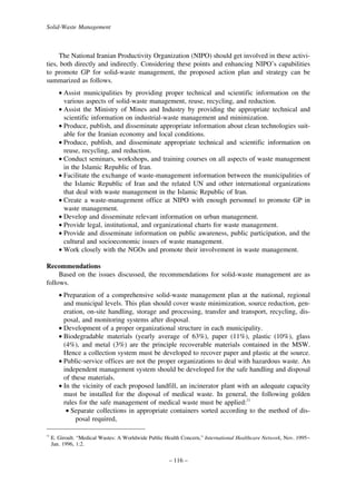 Solid-Waste Management

The National Iranian Productivity Organization (NIPO) should get involved in these activities, both directly and indirectly. Considering these points and enhancing NIPO’s capabilities
to promote GP for solid-waste management, the proposed action plan and strategy can be
summarized as follows.
• Assist municipalities by providing proper technical and scientific information on the
various aspects of solid-waste management, reuse, recycling, and reduction.
• Assist the Ministry of Mines and Industry by providing the appropriate technical and
scientific information on industrial-waste management and minimization.
• Produce, publish, and disseminate appropriate information about clean technologies suitable for the Iranian economy and local conditions.
• Produce, publish, and disseminate appropriate technical and scientific information on
reuse, recycling, and reduction.
• Conduct seminars, workshops, and training courses on all aspects of waste management
in the Islamic Republic of Iran.
• Facilitate the exchange of waste-management information between the municipalities of
the Islamic Republic of Iran and the related UN and other international organizations
that deal with waste management in the Islamic Republic of Iran.
• Create a waste-management office at NIPO with enough personnel to promote GP in
waste management.
• Develop and disseminate relevant information on urban management.
• Provide legal, institutional, and organizational charts for waste management.
• Provide and disseminate information on public awareness, public participation, and the
cultural and socioeconomic issues of waste management.
• Work closely with the NGOs and promote their involvement in waste management.
Recommendations
Based on the issues discussed, the recommendations for solid-waste management are as
follows.
• Preparation of a comprehensive solid-waste management plan at the national, regional
and municipal levels. This plan should cover waste minimization, source reduction, generation, on-site handling, storage and processing, transfer and transport, recycling, disposal, and monitoring systems after disposal.
• Development of a proper organizational structure in each municipality.
• Biodegradable materials (yearly average of 63%), paper (11%), plastic (10%), glass
(4%), and metal (3%) are the principle recoverable materials contained in the MSW.
Hence a collection system must be developed to recover paper and plastic at the source.
• Public-service offices are not the proper organizations to deal with hazardous waste. An
independent management system should be developed for the safe handling and disposal
of these materials.
• In the vicinity of each proposed landfill, an incinerator plant with an adequate capacity
must be installed for the disposal of medical waste. In general, the following golden
rules for the safe management of medical waste must be applied:11
• Separate collections in appropriate containers sorted according to the method of disposal required,
11

E. Giroult. “Medical Wastes: A Worldwide Public Health Concern,” International Healthcare Network, Nov. 1995–
Jan. 1996, 1:2.

– 116 –

 