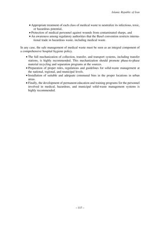 Islamic Republic of Iran

• Appropriate treatment of each class of medical waste to neutralize its infectious, toxic,
or hazardous potential,
• Protection of medical personnel against wounds from contaminated sharps, and
• An awareness among regulatory authorities that the Basel convention restricts international trade in hazardous waste, including medical waste.
In any case, the safe management of medical waste must be seen as an integral component of
a comprehensive hospital hygiene policy.
• The full mechanization of collection, transfer, and transport systems, including transfer
stations, is highly recommended. This mechanization should promote phase-to-phase
material recycling and separation programs at the sources.
• Preparation of proper rules, regulations and guidelines for solid-waste management at
the national, regional, and municipal levels.
• Installation of suitable and adequate communal bins in the proper locations in urban
areas.
• Finally, the development of permanent education and training programs for the personnel
involved in medical, hazardous, and municipal solid-waste management systems is
highly recommended.

– 117 –

 
