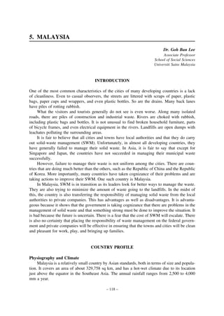5. MALAYSIA
Dr. Goh Ban Lee
Associate Professor
School of Social Sciences
Universiti Sains Malaysia

INTRODUCTION
One of the most common characteristics of the cities of many developing countries is a lack
of cleanliness. Even to casual observers, the streets are littered with scraps of paper, plastic
bags, paper cups and wrappers, and even plastic bottles. So are the drains. Many back lanes
have piles of rotting rubbish.
What the visitors and tourists generally do not see is even worse. Along many isolated
roads, there are piles of construction and industrial waste. Rivers are choked with rubbish,
including plastic bags and bottles. It is not unusual to find broken household furniture, parts
of bicycle frames, and even electrical equipment in the rivers. Landfills are open dumps with
leachates polluting the surrounding areas.
It is fair to believe that all cities and towns have local authorities and that they do carry
out solid-waste management (SWM). Unfortunately, in almost all developing countries, they
have generally failed to manage their solid waste. In Asia, it is fair to say that except for
Singapore and Japan, the countries have not succeeded in managing their municipal waste
successfully.
However, failure to manage their waste is not uniform among the cities. There are countries that are doing much better than the others, such as the Republic of China and the Republic
of Korea. More importantly, many countries have taken cognizance of their problems and are
taking actions to improve their SWM. One such country is Malaysia.
In Malaysia, SWM is in transition as its leaders look for better ways to manage the waste.
They are also trying to minimize the amount of waste going to the landfills. In the midst of
this, the country is also transferring the responsibility of managing solid waste from the local
authorities to private companies. This has advantages as well as disadvantages. It is advantageous because it shows that the government is taking cognizance that there are problems in the
management of solid waste and that something strong must be done to improve the situation. It
is bad because the future is uncertain. There is a fear that the cost of SWM will escalate. There
is also no certainty that placing the responsibility of waste management on the federal government and private companies will be effective in ensuring that the towns and cities will be clean
and pleasant for work, play, and bringing up families.

COUNTRY PROFILE
Physiography and Climate
Malaysia is a relatively small country by Asian standards, both in terms of size and population. It covers an area of about 329,758 sq km, and has a hot-wet climate due to its location
just above the equator in the Southeast Asia. The annual rainfall ranges from 2,500 to 4,000
mm a year.
– 118 –

 