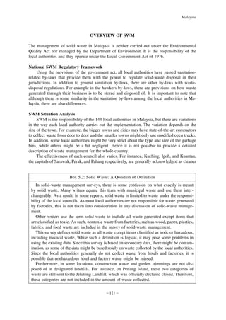 Malaysia

OVERVIEW OF SWM
The management of solid waste in Malaysia is neither carried out under the Environmental
Quality Act nor managed by the Department of Environment. It is the responsibility of the
local authorities and they operate under the Local Government Act of 1976.
National SWM Regulatory Framework
Using the provisions of the government act, all local authorities have passed sanitationrelated by-laws that provide them with the power to regulate solid-waste disposal in their
jurisdictions. In addition to general sanitation by-laws, there are other by-laws with wastedisposal regulations. For example in the hawkers by-laws, there are provisions on how waste
generated through their business is to be stored and disposed of. It is important to note that
although there is some similarity in the sanitation by-laws among the local authorities in Malaysia, there are also differences.
SWM Situation Analysis
SWM is the responsibility of the 144 local authorities in Malaysia, but there are variations
in the way each local authority carries out the implementation. The variation depends on the
size of the town. For example, the bigger towns and cities may have state-of-the-art compactors
to collect waste from door to door and the smaller towns might only use modified open trucks.
In addition, some local authorities might be very strict about the type and size of the garbage
bins, while others might be a bit negligent. Hence it is not possible to provide a detailed
description of waste management for the whole country.
The effectiveness of each council also varies. For instance, Kuching, Ipoh, and Kuantan,
the capitals of Sarawak, Perak, and Pahang respectively, are generally acknowledged as cleaner

Box 5.2: Solid Waste: A Question of Definition
In solid-waste management surveys, there is some confusion on what exactly is meant
by solid waste. Many writers equate this term with municipal waste and use them interchangeably. As a result, in some reports, solid waste is limited to waste under the responsibility of the local councils. As most local authorities are not responsible for waste generated
by factories, this is not taken into consideration in any discussion of solid-waste management.
Other writers use the term solid waste to include all waste generated except items that
are classified as toxic. As such, nontoxic waste from factories, such as wood, paper, plastics,
fabrics, and food waste are included in the survey of solid-waste management.
This survey defines solid waste as all waste except items classified as toxic or hazardous,
including medical waste. While such a definition is logical, it may pose some problems in
using the existing data. Since this survey is based on secondary data, there might be contamination, as some of the data might be based solely on waste collected by the local authorities.
Since the local authorities generally do not collect waste from hotels and factories, it is
possible that nonhazardous hotel and factory waste might be missed.
Furthermore, in some locations, construction waste and garden trimmings are not disposed of in designated landfills. For instance, on Penang Island, these two categories of
waste are still sent to the Jelutong Landfill, which was officially declared closed. Therefore,
these categories are not included in the amount of waste collected.
– 121 –

 