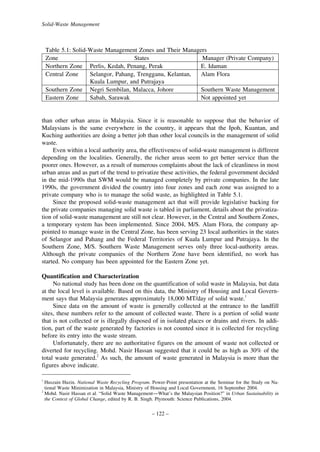 Solid-Waste Management

Table 5.1: Solid-Waste Management Zones and Their Managers
Zone
States
Manager (Private Company)
Northern Zone Perlis, Kedah, Penang, Perak
E. Idaman
Central Zone
Selangor, Pahang, Trengganu, Kelantan,
Alam Flora
Kuala Lumpur, and Putrajaya
Southern Zone Negri Sembilan, Malacca, Johore
Southern Waste Management
Eastern Zone
Sabah, Sarawak
Not appointed yet

than other urban areas in Malaysia. Since it is reasonable to suppose that the behavior of
Malaysians is the same everywhere in the country, it appears that the Ipoh, Kuantan, and
Kuching authorities are doing a better job than other local councils in the management of solid
waste.
Even within a local authority area, the effectiveness of solid-waste management is different
depending on the localities. Generally, the richer areas seem to get better service than the
poorer ones. However, as a result of numerous complaints about the lack of cleanliness in most
urban areas and as part of the trend to privatize these activities, the federal government decided
in the mid-1990s that SWM would be managed completely by private companies. In the late
1990s, the government divided the country into four zones and each zone was assigned to a
private company who is to manage the solid waste, as highlighted in Table 5.1.
Since the proposed solid-waste management act that will provide legislative backing for
the private companies managing solid waste is tabled in parliament, details about the privatization of solid-waste management are still not clear. However, in the Central and Southern Zones,
a temporary system has been implemented. Since 2004, M/S. Alam Flora, the company appointed to manage waste in the Central Zone, has been serving 23 local authorities in the states
of Selangor and Pahang and the Federal Territories of Kuala Lumpur and Putrajaya. In the
Southern Zone, M/S. Southern Waste Management serves only three local-authority areas.
Although the private companies of the Northern Zone have been identified, no work has
started. No company has been appointed for the Eastern Zone yet.
Quantification and Characterization
No national study has been done on the quantification of solid waste in Malaysia, but data
at the local level is available. Based on this data, the Ministry of Housing and Local Government says that Malaysia generates approximately 18,000 MT/day of solid waste.1
Since data on the amount of waste is generally collected at the entrance to the landfill
sites, these numbers refer to the amount of collected waste. There is a portion of solid waste
that is not collected or is illegally disposed of in isolated places or drains and rivers. In addition, part of the waste generated by factories is not counted since it is collected for recycling
before its entry into the waste stream.
Unfortunately, there are no authoritative figures on the amount of waste not collected or
diverted for recycling. Mohd. Nasir Hassan suggested that it could be as high as 30% of the
total waste generated.2 As such, the amount of waste generated in Malaysia is more than the
figures above indicate.
1

Huszain Huzin. National Waste Recycling Program. Power-Point presentation at the Seminar for the Study on National Waste Minimization in Malaysia, Ministry of Housing and Local Government, 16 September 2004.
2
Mohd. Nasir Hassan et al. “Solid Waste Management—What’s the Malaysian Position?” in Urban Sustainability in
the Context of Global Change, edited by R. B. Singh. Plymouth: Science Publications, 2004.

– 122 –

 