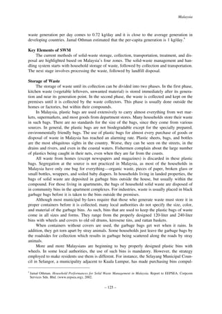Malaysia

waste generation per day comes to 0.72 kg/day and it is close to the average generation in
developing countries. Jamal Othman estimated that the per-capita generation is 1 kg/day.4
Key Elements of SWM
The current methods of solid-waste storage, collection, transportation, treatment, and disposal are highlighted based on Malaysia’s four zones. The solid-waste management and handling system starts with household storage of waste, followed by collection and transportation.
The next stage involves processing the waste, followed by landfill disposal.
Storage of Waste
The storage of waste until its collection can be divided into two phases. In the first phase,
kitchen waste (vegetable leftovers, unwanted material) is stored immediately after its generation and near its generation point. In the second phase, the waste is collected and kept on the
premises until it is collected by the waste collectors. This phase is usually done outside the
homes or factories, but within their compounds.
In Malaysia, plastic bags are used extensively to carry almost everything from wet markets, supermarkets, and most goods from department stores. Many households store their waste
in such bags. There are no standards for the size of the bags, since they come from various
sources. In general, the plastic bags are not biodegradable except for the specially prepared,
environmentally friendly bags. The use of plastic bags for almost every purchase of goods or
disposal of waste in Malaysia has reached an alarming rate. Plastic sheets, bags, and bottles
are the most ubiquitous sights in the country. Worse, they can be seen on the streets, in the
drains and rivers, and even in the coastal waters. Fishermen complain about the large number
of plastics being caught in their nets, even when they are far from the coasts.
All waste from homes (except newspapers and magazines) is discarded in these plastic
bags. Segregation at the source is not practiced in Malaysia, as most of the households in
Malaysia have only one bag for everything—organic waste, pieces of paper, broken glass or
small bottles, wrappers, and soiled baby diapers. In households living in landed properties, the
bags of solid waste are deposited in garbage bins outside the house, but usually within the
compound. For those living in apartments, the bags of household solid waste are disposed of
in community bins in the apartment complexes. For industries, waste is usually placed in black
garbage bags before it is taken to the bins outside the premises.
Although most municipal by-laws require that those who generate waste must store it in
proper containers before it is collected, many local authorities do not specify the size, color,
and material of the garbage bins. As such, bins that are used to keep the plastic bags of waste
come in all sizes and forms. They range from the properly designed 120-liter and 240-liter
bins with wheels and covers to old oil drums, kerosene tins, and rattan baskets.
When containers without covers are used, the garbage bags get wet when it rains. In
addition, they get torn apart by stray animals. Some households just leave the garbage bags by
the roadsides for collection which results in garbage being scattered along the roads by stray
animals.
More and more Malaysians are beginning to buy properly designed plastic bins with
wheels. In some local authorities, the use of such bins is mandatory. However, the strategy
employed to make residents use them is different. For instance, the Selayang Municipal Council in Selangor, a municipality adjacent to Kuala Lumpur, has made purchasing bins compul4

Jamal Othman. Household Performances for Solid Waste Management in Malaysia. Report to EEPSEA. Corpcom
Services Sdn. Bhd. (www.eepsea.org), 2002.

– 125 –

 