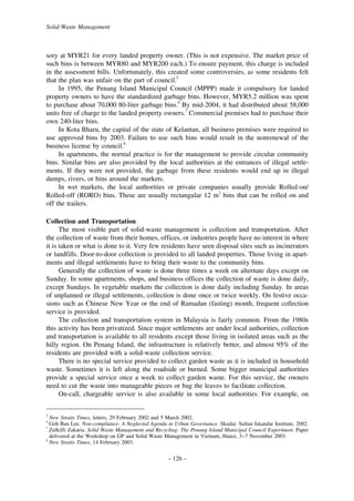 Solid-Waste Management

sory at MYR21 for every landed property owner. (This is not expensive. The market price of
such bins is between MYR80 and MYR200 each.) To ensure payment, this charge is included
in the assessment bills. Unfortunately, this created some controversies, as some residents felt
that the plan was unfair on the part of council.5
In 1995, the Penang Island Municipal Council (MPPP) made it compulsory for landed
property owners to have the standardized garbage bins. However, MYR5.2 million was spent
to purchase about 70,000 80-liter garbage bins.6 By mid-2004, it had distributed about 58,000
units free of charge to the landed property owners.7 Commercial premises had to purchase their
own 240-liter bins.
In Kota Bharu, the capital of the state of Kelantan, all business premises were required to
use approved bins by 2003. Failure to use such bins would result in the nonrenewal of the
business license by council.8
In apartments, the normal practice is for the management to provide circular community
bins. Similar bins are also provided by the local authorities at the entrances of illegal settlements. If they were not provided, the garbage from these residents would end up in illegal
dumps, rivers, or bins around the markets.
In wet markets, the local authorities or private companies usually provide Rolled-on/
Rolled-off (RORO) bins. These are usually rectangular 12 m3 bins that can be rolled on and
off the trailers.
Collection and Transportation
The most visible part of solid-waste management is collection and transportation. After
the collection of waste from their homes, offices, or industries people have no interest in where
it is taken or what is done to it. Very few residents have seen disposal sites such as incinerators
or landfills. Door-to-door collection is provided to all landed properties. Those living in apartments and illegal settlements have to bring their waste to the community bins.
Generally the collection of waste is done three times a week on alternate days except on
Sunday. In some apartments, shops, and business offices the collection of waste is done daily,
except Sundays. In vegetable markets the collection is done daily including Sunday. In areas
of unplanned or illegal settlements, collection is done once or twice weekly. On festive occasions such as Chinese New Year or the end of Ramadan (fasting) month, frequent collection
service is provided.
The collection and transportation system in Malaysia is fairly common. From the 1980s
this activity has been privatized. Since major settlements are under local authorities, collection
and transportation is available to all residents except those living in isolated areas such as the
hilly region. On Penang Island, the infrastructure is relatively better, and almost 95% of the
residents are provided with a solid-waste collection service.
There is no special service provided to collect garden waste as it is included in household
waste. Sometimes it is left along the roadside or burned. Some bigger municipal authorities
provide a special service once a week to collect garden waste. For this service, the owners
need to cut the waste into manageable pieces or bag the leaves to facilitate collection.
On-call, chargeable service is also available in some local authorities. For example, on
5

New Straits Times, letters, 29 February 2002 and 5 March 2002.
Goh Ban Lee. Non-compliance: A Neglected Agenda in Urban Governance. Skudai: Sultan Iskandar Institute, 2002.
Zulkifli Zakaria. Solid Waste Management and Recycling: The Penang Island Municipal Council Experiment. Paper
delivered at the Workshop on GP and Solid Waste Management in Vietnam, Hanoi, 3–7 November 2003.
8
New Straits Times, 14 February 2003.
6
7

– 126 –

 