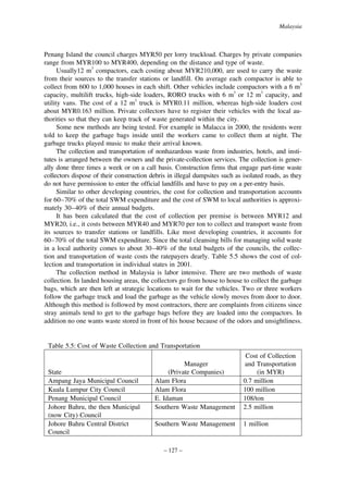 Malaysia

Penang Island the council charges MYR50 per lorry truckload. Charges by private companies
range from MYR100 to MYR400, depending on the distance and type of waste.
Usually12 m3 compactors, each costing about MYR210,000, are used to carry the waste
from their sources to the transfer stations or landfill. On average each compactor is able to
collect from 600 to 1,000 houses in each shift. Other vehicles include compactors with a 6 m3
capacity, multilift trucks, high-side loaders, RORO trucks with 6 m3 or 12 m3 capacity, and
utility vans. The cost of a 12 m3 truck is MYR0.11 million, whereas high-side loaders cost
about MYR0.163 million. Private collectors have to register their vehicles with the local authorities so that they can keep track of waste generated within the city.
Some new methods are being tested. For example in Malacca in 2000, the residents were
told to keep the garbage bags inside until the workers came to collect them at night. The
garbage trucks played music to make their arrival known.
The collection and transportation of nonhazardous waste from industries, hotels, and institutes is arranged between the owners and the private-collection services. The collection is generally done three times a week or on a call basis. Construction firms that engage part-time waste
collectors dispose of their construction debris in illegal dumpsites such as isolated roads, as they
do not have permission to enter the official landfills and have to pay on a per-entry basis.
Similar to other developing countries, the cost for collection and transportation accounts
for 60–70% of the total SWM expenditure and the cost of SWM to local authorities is approximately 30–40% of their annual budgets.
It has been calculated that the cost of collection per premise is between MYR12 and
MYR20, i.e., it costs between MYR40 and MYR70 per ton to collect and transport waste from
its sources to transfer stations or landfills. Like most developing countries, it accounts for
60–70% of the total SWM expenditure. Since the total cleansing bills for managing solid waste
in a local authority comes to about 30–40% of the total budgets of the councils, the collection and transportation of waste costs the ratepayers dearly. Table 5.5 shows the cost of collection and transportation in individual states in 2001.
The collection method in Malaysia is labor intensive. There are two methods of waste
collection. In landed housing areas, the collectors go from house to house to collect the garbage
bags, which are then left at strategic locations to wait for the vehicles. Two or three workers
follow the garbage truck and load the garbage as the vehicle slowly moves from door to door.
Although this method is followed by most contractors, there are complaints from citizens since
stray animals tend to get to the garbage bags before they are loaded into the compactors. In
addition no one wants waste stored in front of his house because of the odors and unsightliness.

Table 5.5: Cost of Waste Collection and Transportation

State
Ampang Jaya Municipal Council
Kuala Lumpur City Council
Penang Municipal Council
Johore Bahru, the then Municipal
(now City) Council
Johore Bahru Central District
Council

Manager
(Private Companies)
Alam Flora
Alam Flora
E. Idaman
Southern Waste Management

Cost of Collection
and Transportation
(in MYR)
0.7 million
100 million
108/ton
2.5 million

Southern Waste Management

1 million

– 127 –

 