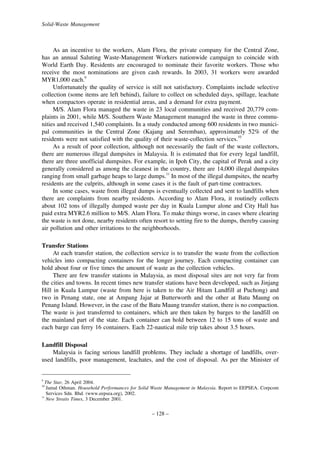 Solid-Waste Management

As an incentive to the workers, Alam Flora, the private company for the Central Zone,
has an annual Saluting Waste-Management Workers nationwide campaign to coincide with
World Earth Day. Residents are encouraged to nominate their favorite workers. Those who
receive the most nominations are given cash rewards. In 2003, 31 workers were awarded
MYR1,000 each.9
Unfortunately the quality of service is still not satisfactory. Complaints include selective
collection (some items are left behind), failure to collect on scheduled days, spillage, leachate
when compactors operate in residential areas, and a demand for extra payment.
M/S. Alam Flora managed the waste in 23 local communities and received 20,779 complaints in 2001, while M/S. Southern Waste Management managed the waste in three communities and received 1,540 complaints. In a study conducted among 600 residents in two municipal communities in the Central Zone (Kajang and Seremban), approximately 52% of the
residents were not satisfied with the quality of their waste-collection services.10
As a result of poor collection, although not necessarily the fault of the waste collectors,
there are numerous illegal dumpsites in Malaysia. It is estimated that for every legal landfill,
there are three unofficial dumpsites. For example, in Ipoh City, the capital of Perak and a city
generally considered as among the cleanest in the country, there are 14,000 illegal dumpsites
ranging from small garbage heaps to large dumps.11 In most of the illegal dumpsites, the nearby
residents are the culprits, although in some cases it is the fault of part-time contractors.
In some cases, waste from illegal dumps is eventually collected and sent to landfills when
there are complaints from nearby residents. According to Alam Flora, it routinely collects
about 102 tons of illegally dumped waste per day in Kuala Lumpur alone and City Hall has
paid extra MYR2.6 million to M/S. Alam Flora. To make things worse, in cases where clearing
the waste is not done, nearby residents often resort to setting fire to the dumps, thereby causing
air pollution and other irritations to the neighborhoods.
Transfer Stations
At each transfer station, the collection service is to transfer the waste from the collection
vehicles into compacting containers for the longer journey. Each compacting container can
hold about four or five times the amount of waste as the collection vehicles.
There are few transfer stations in Malaysia, as most disposal sites are not very far from
the cities and towns. In recent times new transfer stations have been developed, such as Jinjang
Hill in Kuala Lumpur (waste from here is taken to the Air Hitam Landfill at Puchong) and
two in Penang state, one at Ampang Jajar at Butterworth and the other at Batu Maung on
Penang Island. However, in the case of the Batu Maung transfer station, there is no compaction.
The waste is just transferred to containers, which are then taken by barges to the landfill on
the mainland part of the state. Each container can hold between 12 to 15 tons of waste and
each barge can ferry 16 containers. Each 22-nautical mile trip takes about 3.5 hours.
Landfill Disposal
Malaysia is facing serious landfill problems. They include a shortage of landfills, overused landfills, poor management, leachates, and the cost of disposal. As per the Minister of

9

The Star, 26 April 2004.
Jamal Othman. Household Performances for Solid Waste Management in Malaysia. Report to EEPSEA. Corpcom
Services Sdn. Bhd. (www.eepsea.org), 2002.
11
New Straits Times, 3 December 2001.
10

– 128 –

 