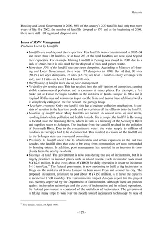Malaysia

Housing and Local Government in 2000, 80% of the country’s 230 landfills had only two more
years of life. By 2002, the number of landfills dropped to 170 and at the beginning of 2004,
there were still 170 registered disposal sites.
Issues of MSW Management
Problems Faced by Landfills
• Landfills are used beyond their capacities: Few landfills were commissioned in 2002–04
and more than 120 landfills or at least 2/3 of the total landfills are now used beyond
their capacities. For example Jelutong Landfill in Penang was closed in 2002 due to a
lack of space, but it is still used for the disposal of bulk and garden waste.
• More than 50% of the landfill sites are open dumpsites: According to Ministry of Housing and Local Government, there were 177 dumpsites in 1998. Out of that, 90 sites
(50.7%) are open dumpsites, 76 sites (42.7%) are level 1 landfills (daily coverage with
soil), and 11 sites are level 2 to 4 landfill sites.
• Overflowing of landfill sites due to poor management
• No facility for venting gas: This has resulted into the self-ignition of dumpsites, causing
visible environmental pollution, and is common at many places. For example, a fire
broke out at Taman Beringin Landfill on the outskirts of Kuala Lumpur in 2004 and it
required 90 firemen and volunteers to put out the blaze and two to three additional weeks
to completely extinguish the fire beneath the garbage heap.
• Leachate treatment: Only one landfill site has a leachate-collection mechanism. It consists of aeration in the leachate ponds and recirculation of the effluents into the landfill.
• Location of landfill sites: Many landfills are located in coastal areas or near rivers,
resulting into leachate pollution and health hazards. For example, the landfill in Beranang
is located near the Beranang River, which in turn is a tributary of the Semenyih River
and supplies water to Selangor. The leachate from the landfill resulted in the pollution
of Semenyih River. Due to the contaminated water, the water supply to millions of
residents in Putrajaya had to be disconnected. This resulted in closure of the landfill site
by the Selangor state environmental committee.
• Proximity to landfill sites: Due to urbanization and urban expansion in the last two
decades, the landfill sites that used to be away from communities are now surrounded
by housing estates. In addition, poor management has resulted in an increase in complaints from the nearby residents.
• Shortage of land: The government is now considering the use of incinerators, but it is
largely practiced in isolated places such as island resorts. Each incinerator costs about
MYR2.5 million. It also costs about MYR600 for daily operation in order to incinerate
5–10 tons/day.12 The federal government is now proposing to build a big incinerator in
Broga on the outskirts of Kuala Lumpur to burn waste from and around the city. The
proposed incinerator, estimated to cost about MYR150 million, is to have the capacity
to incinerate 1,500 tons/day. The Environmental Impact Analysis report for this project
was recently approved by the Department of Environment. Although there are protests
against incineration technology and the costs of incineration and its related operations,
the federal government is convinced of the usefulness of incinerators. The government
is taking many steps to win over the people toward incinerator technology by way of

12

New Straits Times, 10 April 1999.

– 129 –

 