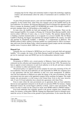 Solid-Waste Management

arranging trips for the village and community leaders to Japan (the technology supplying
country) and advertisements about the safety of incineration and its usefulness for recycling.
As part of the privatization process, more and more landfills are being managed by private
companies. In the Central Zone, Alam Flora now manages most of the landfills built by the
local authorities. For instance, the Selayang Municipal Council in Selangor has appointed Alam
Flora to manage the Kundang Landfill for MYR60,000 per month. Even though a landfill is
privately managed, there are still problems at the landfill sites.
In some cases, the landfills are built and managed by private companies. These are the
better-managed landfills. For example, in Penang, the 33-hectare Pulau Burong Landfill, which
receives about 1,800 tons of waste a day, is a Level 3 facility. The operator, Idaman Bersih,
is building a leachate treatment plant so as to upgrade it to a Level 4 landfill. The Air Hitam
Landfill in Puchong, the biggest and reputedly best-managed landfill in the country, was built
and operated by Worldwide Landfills, a subsidiary of a conglomerate in Malaysia. This
MYR40 million (USD11 million) 42-hectare landfill was commissioned in 1995 to accommodate solid waste from the Klang Valley, which incorporates Kuala Lumpur and the surrounding
satellite towns. It receives about 3,000 tons of waste a day.13
Disposal Cost
Generally the cost of disposal is MYR30 per ton of waste in privately built and operated
landfills.14 For example, the owner of the Pulau Burong Landfill in Penang charges MYR27
per ton for municipal waste and MYR32 per ton for nonhazardous industrial waste.
Privatization
Privatization of SWM is not a recent practice in Malaysia. Some local authorities have
contracted out the collection and transportation of waste since the late 1970s. The practice has
been to appoint several contractors in each local authority to do the job and keep a skeleton
crew to continue to collect and transport waste.
The present policy is to appoint one private company for each zone consisting of 30 to 45
local authorities. Since the local authorities are still responsible for SWM, the companies have
to sign agreements with the local authorities to take over waste management. In addition,
since the local authorities in Malaysia are under the charge of the state governments, the state
government must also agree to the appointed company before anything can happen. This might
explain why privatization is in full swing in the Central Zone. Even in this zone, however,
only 23 out of 42 local authorities have entered into agreements with Alam Flora.
Even in states where the state governments are in agreement, there are local authorities
that do not want appointed contractors to do the job or to privatize SWM. For instance, Taiping
Municipal Council, the second biggest authority in Perak, voted to reject privatization. The
reason was that it would cost the council too much, from MYR8 million to MYR10 million.15
Even local authorities that originally agreed to the private company have changed their
minds. For instance, in December 2000 the Ampang Jaya Municipal Council in Selangor terminated the service of Alam Flora on the grounds of poor performance. It also meant that all the
13

John, 2004.
The Star, 10 February 2003.
15
The Star, 29 September 2003.
14

– 130 –

 