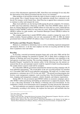 Malaysia

services of the subcontractors appointed by M/S. Alam Flora were terminated. It was only after
the intervention of the federal government that the service was reinstated.16
Other problems of privatization include the right of whom to employ to do the actual work
on the ground. This is largely because many local authorities already have contractors to do
the job. For instance, in the Central Zone, Alam Flora has to appoint these contractors in order
to continue to collect and transport the waste.
Many local authorities are also having trouble paying the private companies. For instance,
in 2002 some local authorities collectively owed M/S. Alam Flora MYR66 million. Some of
them are: Kajang Municipal Council (MYR8 million for more than two years), Sabak Bernam
District Council (MYR6.2 million for more than two years), Kuala Selangor District Council
(MYR2.4 million for eight months), and Temerloh Municipal Council (MYR2.6 million for
more than two years).17
The company reported that it needed MYR30 million a month to manage the waste of 8.1
million residents. Payment problems were not only encountered in 2002. In 2000, the federal
government had to allocate MYR37.49 million to help 33 local authorities pay their SWM bills.
GP Practices and Other Proactive Measures
Malaysia is committed to minimizing waste as well as instituting organized management
and disposal. However, so far the main emphasis has been on recycling and little has been
done to popularize reuse and reduce.
Recycling
In recycling, concerted government programs began only in the early 1990s and the first
official recycling campaign was launched in October 1991 in Shah Alam in Selangor by the
Minister of Housing and Local Government. Twenty local authorities were identified as the
lead agencies to promote recycling. This recycling campaign was to be part of the “Clean and
Beautiful Program” launched by the ministry earlier. In the following year, the minister announced that all city and municipal councils would be required to launch recycling programs.
The smaller district councils would still be exempted.
On 2 December 2000 the government relaunched the national recycling campaign with 29
local authorities participating.18 The second phase of the new recycling program was launched
on 11 November 2002 with 95 local authorities participating. The target was “to reduce waste
generation to a minimum rate of 22% by the year 2020.”19 The present recycling program also
involves waste management companies, waste recycling firms, Non-Governmental Organizations, shopping mall management companies, schools, hospitals, and religious organizations.
During 2001–03, the government spent MYR25 million on awareness campaigns and another MYR11 million purchasing and building an infrastructure to support the program. There
is now a Recycling Secretariat at the Ministry of Housing and Local Government. Its has
established a website (www.kitarsemula.com) to propagate recycling and provide information.
The local authorities are required to submit reports on the status of recycling in their areas.
Unfortunately, according to the ministry, the response has been poor, and unreliable data has
16

New Strait Times, 16 April 2001.
The Sun, 9 July 2002.
Engku Azman Tuan Mat. “Partnership between Government, Waste Management Companies, Recyclers, and Communities in the Context of the 3Rs,” in Waste2001 Management, 2001.
19
Huszain Huzin. National Waste Recycling Program. Power-Point presentation at the Seminar for the Study on
National Waste Minimization in Malaysia, Ministry of Housing and Local Government, 16 September 2004.
17
18

– 131 –

 