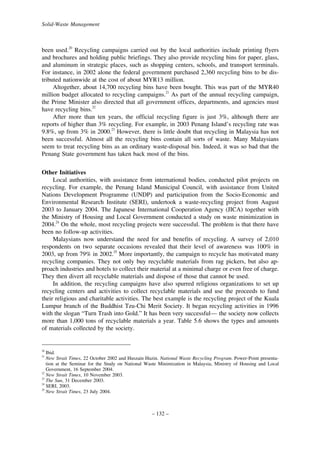 Solid-Waste Management

been used.20 Recycling campaigns carried out by the local authorities include printing flyers
and brochures and holding public briefings. They also provide recycling bins for paper, glass,
and aluminum in strategic places, such as shopping centers, schools, and transport terminals.
For instance, in 2002 alone the federal government purchased 2,360 recycling bins to be distributed nationwide at the cost of about MYR13 million.
Altogether, about 14,700 recycling bins have been bought. This was part of the MYR40
million budget allocated to recycling campaigns.21 As part of the annual recycling campaign,
the Prime Minister also directed that all government offices, departments, and agencies must
have recycling bins.22
After more than ten years, the official recycling figure is just 3%, although there are
reports of higher than 3% recycling. For example, in 2003 Penang Island’s recycling rate was
9.8%, up from 3% in 2000.23 However, there is little doubt that recycling in Malaysia has not
been successful. Almost all the recycling bins contain all sorts of waste. Many Malaysians
seem to treat recycling bins as an ordinary waste-disposal bin. Indeed, it was so bad that the
Penang State government has taken back most of the bins.
Other Initiatives
Local authorities, with assistance from international bodies, conducted pilot projects on
recycling. For example, the Penang Island Municipal Council, with assistance from United
Nations Development Programme (UNDP) and participation from the Socio-Economic and
Environmental Research Institute (SERI), undertook a waste-recycling project from August
2003 to January 2004. The Japanese International Cooperation Agency (JICA) together with
the Ministry of Housing and Local Government conducted a study on waste minimization in
2004.24 On the whole, most recycling projects were successful. The problem is that there have
been no follow-up activities.
Malaysians now understand the need for and benefits of recycling. A survey of 2,010
respondents on two separate occasions revealed that their level of awareness was 100% in
2003, up from 79% in 2002.25 More importantly, the campaign to recycle has motivated many
recycling companies. They not only buy recyclable materials from rag pickers, but also approach industries and hotels to collect their material at a minimal charge or even free of charge.
They then divert all recyclable materials and dispose of those that cannot be used.
In addition, the recycling campaigns have also spurred religious organizations to set up
recycling centers and activities to collect recyclable materials and use the proceeds to fund
their religious and charitable activities. The best example is the recycling project of the Kuala
Lumpur branch of the Buddhist Tzu-Chi Merit Society. It began recycling activities in 1996
with the slogan “Turn Trash into Gold.” It has been very successful— the society now collects
more than 1,000 tons of recyclable materials a year. Table 5.6 shows the types and amounts
of materials collected by the society.

20

Ibid.
New Strait Times, 22 October 2002 and Huszain Huzin. National Waste Recycling Program. Power-Point presentation at the Seminar for the Study on National Waste Minimization in Malaysia, Ministry of Housing and Local
Government, 16 September 2004.
22
New Strait Times, 10 November 2003.
23
The Sun, 31 December 2003.
24
SERI, 2003.
25
New Strait Times, 23 July 2004.
21

– 132 –

 