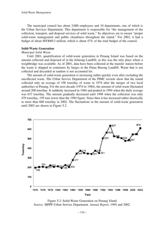 Solid-Waste Management

The municipal council has about 3,000 employees and 10 departments, one of which is
the Urban Services Department. This department is responsible for “the management of the
collection, transport, and disposal services of solid waste.” Its objectives are to ensure “proper
solid-waste management and public cleanliness throughout the island.” For 2003, it had a
budget of about MYR80.3 million, which is about 47% of the total budget of the council.
Solid-Waste Generation
Municipal Solid Waste
Until 2001, quantification of solid-waste generation in Penang Island was based on the
amount collected and disposed of in the Jelutong Landfill, as this was the only place where a
weighbridge was available. As of 2001, data have been collected at the transfer station before
the waste is shipped in containers by barges to the Pulau Burong Landfill. Waste that is not
collected and discarded at random is not accounted for.
The amount of solid-waste generation is increasing rather quickly even after excluding the
uncollected waste. The Urban Service Department of the PIMC records show that the island
collected only an average of 198 tons/day of waste in 1974 after the merger of two local
authorities in Penang. For the next decade (1974 to 1984), the amount of solid waste fluctuated
around 200 tons/day. It suddenly increased in 1984 and peaked in 1994 when the daily average
was 637 tons/day. The amount gradually decreased until 1998 when the collection was only
479 tons/day, 159 tons lower than the 1994 figure. Since then it has increased rather drastically
to more than 600 tons/day in 2002. The fluctuations in the amount of solid-waste generation
until 2002 are shown in Figure 5.2.

Figure 5.2: Solid-Waste Generation on Penang Island
Source: MPPP Urban Service Department. Annual Report, 1995 and 2002.
– 134 –

 