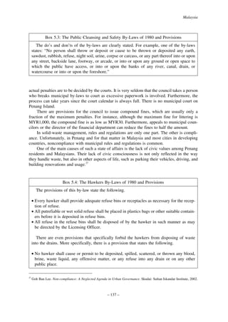 Malaysia

Box 5.3: The Public Cleansing and Safety By-Laws of 1980 and Provisions
The do’s and don’ts of the by-laws are clearly stated. For example, one of the by-laws
states: “No person shall throw or deposit or cause to be thrown or deposited any earth,
sawdust, rubbish, refuse, night soil, urine, corpse or carcass, or any part thereof into or upon
any street, backside lane, footway, or arcade, or into or upon any ground or open space to
which the public have access, or into or upon the banks of any river, canal, drain, or
watercourse or into or upon the foreshore.”

actual penalties are to be decided by the courts. It is very seldom that the council takes a person
who breaks municipal by-laws to court as excessive paperwork is involved. Furthermore, the
process can take years since the court calendar is always full. There is no municipal court on
Penang Island.
There are provisions for the council to issue compound fines, which are usually only a
fraction of the maximum penalties. For instance, although the maximum fine for littering is
MYR1,000, the compound fine is as low as MYR30. Furthermore, appeals to municipal councilors or the director of the financial department can reduce the fines to half the amount.
In solid-waste management, rules and regulations are only one part. The other is compliance. Unfortunately, in Penang and for that matter in Malaysia and most cities in developing
countries, noncompliance with municipal rules and regulations is common.
One of the main causes of such a state of affairs is the lack of civic values among Penang
residents and Malaysians. Their lack of civic consciousness is not only reflected in the way
they handle waste, but also in other aspects of life, such as parking their vehicles, driving, and
building renovations and usage.27

Box 5.4: The Hawkers By-Laws of 1980 and Provisions
The provisions of this by-law state the following.
• Every hawker shall provide adequate refuse bins or receptacles as necessary for the reception of refuse.
• All putrefiable or wet solid refuse shall be placed in plastics bags or other suitable containers before it is deposited in refuse bins.
• All refuse in the refuse bins shall be disposed of by the hawker in such manner as may
be directed by the Licensing Officer.
There are even provisions that specifically forbid the hawkers from disposing of waste
into the drains. More specifically, there is a provision that states the following.
• No hawker shall cause or permit to be deposited, spilled, scattered, or thrown any blood,
brine, waste liquid, any offensive matter, or any refuse into any drain or on any other
public place.
27

Goh Ban Lee. Non-compliance: A Neglected Agenda in Urban Governance. Skudai: Sultan Iskandar Institute, 2002.

– 137 –

 