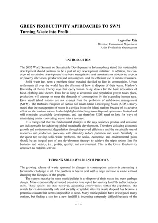 GREEN PRODUCTIVITY APPROACHES TO SWM
Turning Waste into Profit
Augustine Koh
Director, Environment Department
Asian Productivity Organization

INTRODUCTION
The 2002 World Summit on Sustainable Development in Johannesburg stated that sustainable
development should continue to be a part of any development initiative. In addition, the concepts of sustainable development have been strengthened and broadened to incorporate aspects
of poverty alleviation, production and consumption, and the efficient use of natural resources.
Solid waste has been a problem since mankind decided to live in communities. Urban
settlements all over the world face the dilemma of how to dispose of their waste. Maslow’s
Hierarchy of Needs Theory says that every human being strives for the basic necessities of
food, clothing, and shelter. Thus for as long as economic and population growth takes place,
production will attempt to meet the demands of consumption by the expanding human race.
Even small island nations are not exempt from the problems of solid-waste management
(SWM). The Barbados Program of Action for Small-Island Developing States (SIDS) clearly
stated that the management of waste is a critical issue for island nations because of its adverse
effect on the tourism sector. It also highlighted that long-term disposal options are limited and
will constrain sustainable development, and that therefore SIDS need to look for ways of
minimizing and/or converting waste into a resource.
It is recognized that the fundamental changes in the way societies produce and consume
are indispensable for achieving global sustainable development. Therefore delinking economic
growth and environmental degradation through improved efficiency and the sustainable use of
resources and production processes will ultimately reduce pollution and waste. Similarly, in
the quest for solving solid-waste problems, the social, economic, and environmental gains
should be an integral part of any development strategy to achieve the triple bottom line for
business and society, i.e., profits, quality, and environment. This is the Green Productivity
approach to problem solving.

TURNING SOLID WASTE INTO PROFITS
The growing volume of waste spawned by changes in consumption patterns is presenting a
formidable challenge to all. The problem is how to deal with a large increase in waste without
changing the lifestyles of the people.
The current practice in most municipalities is to dispose of their waste into open garbage
dumps. More economically advanced countries have opted for sanitary landfills and/or incinerators. These options are still, however, generating controversies within the population. The
search for environmentally safe and socially acceptable sites for waste disposal has become a
perennial concern that seems impossible to solve. Many municipalities have investigated many
options, but finding a site for a new landfill is becoming extremely difficult because of the
– 11 –

 