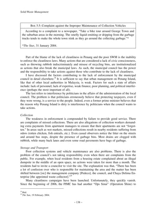 Solid-Waste Management

Box 5.5: Complaint against the Improper Maintenance of Collection Vehicles
According to a complaint to a newspaper, “Take a bike tour around George Town and
the suburban areas in the morning. The smelly liquid emitting or dripping from the garbage
trucks tends to make the whole town stink as they go around the collecting garbage.”*
*The Star, 31 January 2004.

Part of the blame of the lack of cleanliness in Penang and the poor SWM is the inability
to enforce the cleanliness laws. Many actions that are considered a lack of civic consciousness,
such as throwing rubbish indiscriminately and misuse of recycling bins, are institutionalized
as actions that also break the municipal laws. As such, the municipal council has the power
and the responsibility to take actions against those who contribute to the lack of cleanliness.
I have discussed the factors contributing to the lack of enforcement by the municipal
council in detail elsewhere.28 It is sufficient to say that urban management on Penang Island,
like that of other local authorities in Malaysia, is weak. Factors for such a state of affairs
include: lack of personnel, lack of expertise, weak finance, poor planning, and political interference (perhaps the most important of all).
The last refers to interference by politicians in the affairs of the administration of the local
council. The problem is that politicians erroneously believe that protecting taxpayers, even if
they were wrong, is a service to the people. Indeed, even a former prime minister believes that
the reason why Penang Island is dirty is interference by politicians when the council wants to
take actions.
Collection
The weakness in enforcement is compounded by failure to provide good service. There
are complaints of missed collections. There are also allegations of collection workers demanding extra payments from apartment managers to ensure that their apartments are not “forgotten.” In areas such as wet markets, missed collections result in nearby residents suffering from
odors (rotten chicken, fish entrails, etc.). Even casual observers notice the litter on the streets
and around bus stops, despite the presence of garbage bins. Most drains are clogged with
rubbish, while many back lanes and even some road pavements have bags of garbage.
Storage and Transport
Poor collection systems and vehicle maintenance are also problems. There is also the
problem of the council’s not taking responsibility even when there are complaints from the
public. For example, when local residents from a housing estate complained about an illegal
dumpsite in the middle of an open space, no actions were taken for more than a month. The
residents had to invite a councilor to visit the site. The explanation was that, “There has been
a lot of confusion over who is responsible for maintaining the area and the matter has been
shifted between [sic] the management company [Pedeco], the council, and Chaya Delima Enterprise [the appointed waste collector].”29
Many cleanliness campaigns have been launched. Unfortunately, they quickly vanish.
Since the beginning of 2006, the PIMC has had another “Ops Sinar” (Operation Shine) to
28
29

Ibid.
The Sun, 19 February 2004.

– 138 –

 