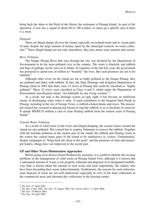 Malaysia

bring back the shine to the Pearl of the Orient, the nickname of Penang Island. As part of the
operation, it now has a squad of about 60 to 100 workers to clean up a specific area if there
is a need.
Disposal
There are illegal dumps all over the island, especially on isolated roads and in vacant plots
of land, despite the large amount of money spent by the municipal councils on waste collection.30 These illegal dumps are not only unaesthetic, they also attract stray animals and vermin.
River Pollution
The Sungei Pinang River that runs through the city was declared by the Department of
Environment to be the most polluted river in the country. The water is blackish, and rubbish
and bags of garbage can be seen on its banks. In response, in the last few years the government
has promised to spend tens of million to “beautify” the river. But such promises are yet to be
fulfilled.31
Although other rivers on the island are not as badly polluted as the Sungei Pinang, they
are polluted and laden with rubbish. In fact, the State Drainage and Irrigation Department of
Penang stated in 2003 that there were 12 rivers in Penang that could be classified as “highly
polluted.” These 12 rivers were classified as Class 4 and 5, which under the Department of
Environment classification means “not habitable by any living creature.”32
As a result, not only is the drainage system an ugly sight, it has become an inefficient
means of discharging water when it rains. A main contributor to the frequent flash floods in
Penang, including in the city of George Town, is rubbish-choked drains and rivers. The municipal council has resorted to placing log booms to trap the rubbish so as to facilitate its removal.
It spends MYR0.35 million a year to clear floating rubbish from the eastern coast of Penang
Island.33
Coastal Water Pollution
As a result of solid waste in the rivers and illegal dumping, the coastal waters around the
island are also polluted. The council has to employ fishermen to remove the rubbish. Together
with the leachate pollution in the eastern part of the island, the rubbish and floating waste in
the waters has caused many parts of the island to be unattractive to visitors. Unfortunately,
despite campaigns to “bring back the shine to the pearl” and the promises of state and municipal leaders, things have not improved in the recent past.
GP and Other Waste-Minimization Approaches
Before going on to discuss Green Productivity measures, it is useful to identify the existing
problems in the management of solid waste on Penang Island. First, although it is known that
a substantial amount of waste is not properly collected and disposed of in designated landfills,
very little is known about the amount of such waste and more importantly, the culprits who
have been discarding their waste indiscriminately. Furthermore, the reasons for such indiscriminate disposal of waste are not well understood, especially in view of the daily collections in
the commercial areas and alternate-day collections in the housing estates.
30

The
The
32
The
33
The
31

Star, 21 April 2003.
Sun, 4 July 2001; The Star, 27 August 2003; New Straits Times, 17 April 2004.
Star, 19 March 2003.
Star, 30 April 2003.

– 139 –

 
