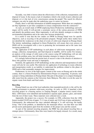 Solid-Waste Management

Secondly, very little is known about the effectiveness of the collection, transportation, and
disposal of waste. Is the reason a lack of cleanliness which is the result of poor collection and
disposal, or is it the lack of civic consciousness among the people? The search for effective
strategies can only be made after the underlying cause or causes are known.
Finally, there is still little information on landfill management. While there are complaints,
are they legitimate or just false complaints to extract compensation from the contractors?
As such, an overall study of SWM employing Green Productivity methodology and techniques will be useful. It will provide a systematic survey of the various processes of SWM
and identify the problem areas. More importantly, it will also identify strategies to reduce the
environmental degradation and at the same time increase productivity.
It is useful to note that the few studies on SWM on Penang Island were for specific
objectives, such as recycling or the privatization program. Though useful, these studies have
not identified the weaknesses in the chain of events of solid-waste disposal on Penang Island.
The holistic methodology employed in Green Productivity will ensure that every process of
SWM will be investigated with a view to protecting the environment and at the same time
increasing productivity.
The application of GP methodology in each phase of solid-waste management, such as
storage, collection, transportation, and final disposal in landfills, will be useful. For instance,
an analysis of the storage of solid waste at the sources using GP methodology will not only
identify the problem areas, but will help formulate strategies to improve the process.
It is strongly believed that the present lack of success is due to the absence of attention to
those who generate waste and store it improperly.
Similarly, the application of GP methodology on the collection and transportation of solid
waste will also be very useful. The relatively low application of technology in waste collection
and transportation results in an inability to understand the problems related to this phase of
SWM and to find sustainable strategies for improvement.
Furthermore, in view of the high organic content of the waste on Penang and in the whole
country, there is a Green Productivity Demonstration Project on composting. At present, such
a project is being undertaken on Penang Island. One part of the project is to compost biodegradable waste from the canteens at the University Sains Malaysia. The other is to do the same for
organic waste from hotels and food courts.
Recycling
Penang Island was one of the local authorities that responded positively to the call by the
federal government to promote solid-waste recycling. As early as 1993, it launched a pilot
recycling project in a housing enclave in Tanjong Bungah, a popular tourist coastal resort.
Here, 1,004 houses were identified and facilitated to separate paper, plastics, glass, and metals
from the rest of their waste. These materials were collected once a week.
Apparently, the project was a success. For example, in 1996, collections from the 1,004
houses resulted 218.85 tons of paper, 71.11 tons of metal, and 10.45 tons of glass and plastics.34
Unfortunately, the enthusiasm has since subsided although it “is still surviving, but hardly
living.” Part of the problem, as identified by the municipal officer, was that there was little
private-sector participation apart from the residents of the project area and the council.
As part of the national recycling programs, the PIMC has also placed recycling bins at
strategic places. Unfortunately, these bins were found to be largely misused. As a result, many
34

MPPP, 1996.

– 140 –

 