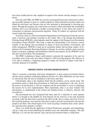 Malaysia

have been recalled and are only supplied on requests from schools and the managers of complexes.
Since the mid-1990s, the PIMC has actively encouraged businessmen interested in collecting recyclable materials to join in a vendor program in which registered recycling vendors are
linked up with hotels and factories that are also interested in participating in recycling programs. Through this program, the council does not need to collect and market the accumulated
materials, but it can still promote a healthy recycling business. It also allows the council to
concentrate on education and promotion programs. Today 20 vendors are registered with the
council under this program.
At present, there is a Non-Governmental Organization with financial aid from the government to promote and facilitate recycling on the island. This is the Penang Environmental
Working Group (PEWOG), which operates under the support of the Penang Local Government
Consultative Forum (PLGCF). This body is under the chairmanship of an executive council
member of the Penang state government in charge of local government, environment, and
traffic management. PEWOG is made up of community leaders and recycling vendors. It implements the Community Recycling Program in Penang. Its activities include a pilot recycling
project, awareness campaigns, and information collection and analysis. So far, PEWOG’s activities have involved about 150 communities.
The PIMC is planning to begin a pilot project to promote the separation of dry and wet
recyclable waste in the same area where it began its 1993 recycling program. The objective is
to be able to establish a composting program to reduce the amount of organic waste that is
currently disposed of in landfills.

OBSERVATIONS AND RECOMMENDATIONS
There is awareness concerning solid-waste management, at least among government leaders,
and the serious problems confronting Malaysia because of it. Most Malaysians are also aware
of, and fed-up with, the lack of cleanliness in the towns and cities.
Unfortunately, there is the simplistic belief that the problems can be solved easily. The
government seems to think that privatization of solid-waste management is the cure. So far,
the process of privatization is still not completed and the government is averse to explaining
the reasons for its slow implementation. More importantly, there is no clear evidence that
privatization, as implemented in the Central and Southern Zones, is effective, efficient, and
cost-effective.
The government has also recognized that there must be a reduction in waste quantity
before it is brought to the landfills for final disposal. So far, however, it has only promoted
recycling. Little has been done to promote the other two Rs, that is, reduce and reuse. Even in
the recycling programs, not much has been done except to provide recycling bins and urge the
people to use them. The official figure of 3% waste recycling is testimony that a more systematic and innovative program is needed.
There is no doubt that the application of Green Productivity principles and methodology
will go a long way toward identifying the problem areas and sustainable strategies. The only
difficulty is to convince the national, state, and local government leaders to adopt them.

– 141 –

 