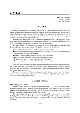 6. NEPAL
Bhushan Tuladhar
Executive Director
Clean Energy Nepal

INTRODUCTION
Solid waste is an inevitable by-product of human activities. With rapid urbanization, improved
living standards, and changing consumption patterns, solid-waste management has become a
major challenge in many Asian countries. If solid waste is properly organized, it can be a
valuable resource, but if it is not managed effectively, it can result in seriously adverse impacts
related to the environment and public health.
This study was done as part of an Asian Productivity Organization (APO) project to gather
solid-waste management information from member countries to develop a combination of processes and innovative approaches to manage and treat solid waste.
The main objective of this study is to analyze the current waste-management practices in
Nepal and recommend improvements. The specific objectives are as follows.
• Assess the current situation of solid-waste management in Nepal.
• Study the prevailing technologies and practices associated with waste collection, transfer/
transportation, recycling, and disposal.
• Analyze existing policies and programs on waste management.
• Explore ways to maximize waste minimization and recycling.
• Prepare a case study for waste management in Kathmandu.
• Recommend policies and actions for effective waste management.
Activities associated with solid-waste management normally include waste generation, onsite storage, reduction, reuse, recycling, collection, transfer, transportation, treatment, and disposal. An effective, integrated waste-management system includes appropriate systems to manage each of these activities.
This report introduces solid-waste management in the Nepalese context and then focuses
on solid-waste management in Kathmandu. It ends with an action plan for improving Kathmandu’s solid-waste management system.

COUNTRY PROFILE
Physiography and Climate
Nepal is a small, landlocked country with an area of 147,181 sq km. The average northsouth length of the country is 193 km and average east-west width is 850 km. It is surrounded
by India on the south, east, and west, and China on the north. The country, even though small,
exhibits tremendous variation in geography and ecology.
The topography is rugged, as the elevation climbs up and down across some of the world’s
highest peaks and deepest valleys. The country can be broadly divided into three physiographic
regions: mountains, hills, and Terai (plains). The physiographic division of Nepal is presented
in Figure 6.1.
– 142 –

 