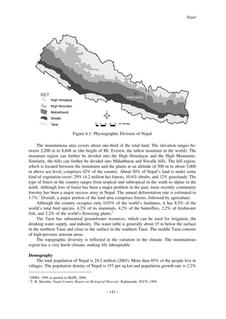 Nepal

Figure 6.1: Physiographic Division of Nepal
The mountainous area covers about one-third of the total land. The elevation ranges between 2,200 m to 8,848 m (the height of Mt. Everest, the tallest mountain in the world). The
mountain region can further be divided into the High Himalayas and the High Mountains.
Similarly, the hills can further be divided into Mahabharat and Siwalik hills. The hill region,
which is located between the mountains and the plains at an altitude of 500 m to about 3,000
m above sea level, comprises 42% of the country. About 50% of Nepal’s land is under some
kind of vegetation cover: 29% (4.2 million ha) forests, 10.6% shrubs, and 12% grasslands. The
type of forest in the country ranges from tropical and subtropical in the south to alpine in the
north. Although loss of forest has been a major problem in the past, more recently community
forestry has been a major success story in Nepal. The annual deforestation rate is estimated to
1.7%.1 Overall, a major portion of the land area comprises forests, followed by agriculture.
Although the country occupies only 0.03% of the world’s landmass, it has 8.5% of the
world’s total bird species, 4.2% of its mammals, 4.2% of the butterflies, 2.2% of freshwater
fish, and 2.2% of the world’s flowering plants.2
The Tarai has substantial groundwater resources, which can be used for irrigation, the
drinking water supply, and industry. The water table is generally about 15 m below the surface
in the northern Tarai and close to the surface in the southern Tarai. The middle Tarai consists
of high-pressure artesian areas.
The topographic diversity is reflected in the variation in the climate. The mountainous
region has a very harsh climate, making life inhospitable.
Demography
The total population of Nepal is 24.2 million (2003). More than 85% of the people live in
villages. The population density of Nepal is 157 per sq km and population growth rate is 2.2%
1
2

DFRS, 1999 as quoted in MoPE, 2000.
T. B. Shrestha. Nepal Country Report on Biological Diversity. Kathmandu: IUCN, 1999.

– 143 –

 