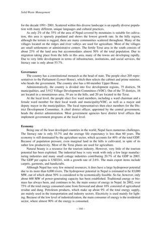 Solid-Waste Management

for the decade 1991–2001. Scattered within this diverse landscape is an equally diverse population with many different, unique languages and cultural practices.
As only 2% of the 35% of the area of Nepal covered by mountains is suitable for cultivation, this area is sparsely populated and shows the lowest growth rate. In the hilly region,
although the terrain is rugged, there are many communities scattered throughout. Many of the
villages located on the ridges and river valleys are used for agriculture. Most of the villages
are small settlements or administrative centers. The fertile Terai area in the south consists of
about 23% of the land area but accommodates almost 50% of the total population. Due to
migration taking place from the hills in this area, many of the towns are developing rapidly.
Due to very little development in terms of infrastructure, institutions, and social services, the
literacy rate is only about 53.7%.
Governance
The country has a constitutional monarch as the head of state. The people elect 205 representatives to the Parliament (Lower House), which then selects the cabinet and prime minister,
who heads the government. The country also has a 60-member Upper House.
Administratively, the country is divided into five development regions, 75 districts, 58
municipalities, and 3,912 Village Development Committees (VDC). Out of the 75 districts, 16
are located in a mountainous area, 39 are in the hills, and 20 are located in the Terai.
At the local level, the people elect five ward members, including a ward chairman and a
female ward member for their local wards and municipality/VDC, as well as a mayor and
deputy mayor in the municipalities. The local representatives then elect members for the District Development Committee. A chief district officer, appointed by the central government,
heads the district administration. Most government agencies have district level offices that
implement government programs at the local level.
Economy
Being one of the least developed countries in the world, Nepal faces numerous challenges.
The literacy rate is only 53.7% and the average life expectancy is less than 60 years. The
economy is still dominated by the agriculture sector, which accounts for 40% of the total GDP.
Because of population pressure, even marginal land in the hills is cultivated, in spite of its
rather low productivity. Most of the Terai plains are used for agriculture.
Natural beauty is a resource for the tourism industry. However, very little of the tourism
potential has been exploited. The industrial base is very weak with only a few large manufacturing industries and many small cottage industries contributing 20.7% of the GDP in 2003.
The GDP per capita is USD241, with a growth rate of 2.6%. The main export items include
carpets, garments, and handicrafts.
Although Nepal has very few mineral resources, it does have a large hydropower potential
due to its more than 6,000 rivers. The hydropower potential in Nepal is estimated to be 83,000
MW, out of which about 50% is considered to be economically feasible. So far, however, only
about 600 MW of power-generating capacity has been established. Traditional energy or biomass has always been, and continues to be, the main source of energy in Nepal. In 2002, over
75% of the total energy consumed came from firewood and about 10% consisted of agricultural
residue and dung. Petroleum products, which make up about 9% of the total energy supply,
are mainly used in the transportation and industry sectors. Electricity is used mainly for lighting. Because of the low level of industrialization, the main consumer of energy is the residential
sector, where almost 90% of the energy is consumed.
– 144 –

 
