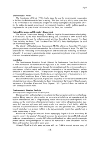 Nepal

Environmental Profile
The Constitution of Nepal (1990) clearly states the need for environmental conservation
in the Directive Principles of the State by saying, “The State shall give priority to the protection
of the environment of the country and also prevent damage due to physical development activities by making the people conscious of environmental cleanliness and by making special arrangements for the protection of rare animal species, forest, and vegetation.”
National Environmental Regulatory Framework
The National Conservation Strategy of 1988 was Nepal’s first environment-related policy.
It was followed by the Nepal Environmental Policy and Action Plan in 1993. Both of these
policies mention the need for pollution-control activities. Several of the country’s Five-Year
Plans, including the latest, Tenth Five-Year Plan (2002–07), have also highlighted the need
for environmental protection.
The Ministry of Population and Environment (MoPE), which was formed in 1995, is the
primary government organization responsible for environmental issues in Nepal. The MoPE is
responsible for formulating environmental policies and standards and monitoring environmental quality. It also reviews environmental-impact assessment reports and gives environmental
clearance for major development projects.
Legislation
The Environmental Protection Act of 1996 and the Environment Protection Regulations
of 1997 are the main environment-related legislation in the country. They emphasize environmental conservation and management through the internalization of the environmental assessment system, pollution control and prevention, conservation of the natural heritage, and the
operation of environmental funds. The regulations also specify projects that need to prepare
environmental-impact assessments. Besides these, several other pieces of legislation have environment-related provisions. Some of these are presented in Table 6.1.
In addition to national legislation, Nepal is also a signatory to several environment-related
international conventions. This includes the Basel Convention on the Control of Transboundary
Movement of Hazardous Wastes and Their Disposal, 1989. Figure 6.2 shows the timeline of
laws and regulations in Nepal.
Environmental Situation Analysis
Natural Resource Degradation and Utilization
Human activities and natural processes change the land-use pattern and increase land degradation. Heavy monsoon rains pounding on steep areas with little or no vegetation result in
erosion and landslides. This is compounded by human activities such as forest depletion, overgrazing, and the construction of infrastructure such as roads without adequate protection measures. Soil loss from agriculture and grazing results in a reduction of soil fertility, which in
turn leads to conversion of more forest and marginal land into agricultural land. Although the
loss of forests has been a major problem in the past, community forestry has recently been a
major success story in Nepal.
Because of its unique location and diverse topography, Nepal is rich in biodiversity. In
order to conserve the country’s biological resources, the government has established national
parks and conservation areas covering 18% of the total land and has taken special measures to
protect rare and endangered species. As a result, the population of some rare animals such as
rhinos and tigers has increased in recent years.
Although Nepal is rich in water resources with over 6,000 rivers and streams, many of
– 145 –

 