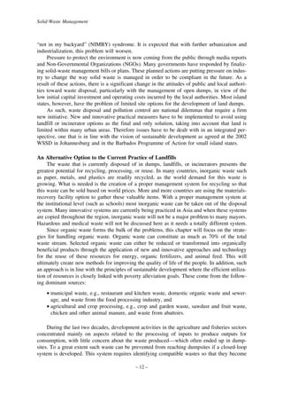 Solid-Waste Management

“not in my backyard” (NIMBY) syndrome. It is expected that with further urbanization and
industrialization, this problem will worsen.
Pressure to protect the environment is now coming from the public through media reports
and Non-Governmental Organizations (NGOs). Many governments have responded by finalizing solid-waste management bills or plans. These planned actions are putting pressure on industry to change the way solid waste is managed in order to be compliant in the future. As a
result of these actions, there is a significant change in the attitudes of public and local authorities toward waste disposal, particularly with the management of open dumps, in view of the
low initial capital investment and operating costs incurred by the local authorities. Most island
states, however, have the problem of limited site options for the development of land dumps.
As such, waste disposal and pollution control are national dilemmas that require a firm
new initiative. New and innovative practical measures have to be implemented to avoid using
landfill or incinerator options as the final and only solution, taking into account that land is
limited within many urban areas. Therefore issues have to be dealt with in an integrated perspective, one that is in line with the vision of sustainable development as agreed at the 2002
WSSD in Johannesburg and in the Barbados Programme of Action for small island states.
An Alternative Option to the Current Practice of Landfills
The waste that is currently disposed of in dumps, landfills, or incinerators presents the
greatest potential for recycling, processing, or reuse. In many countries, inorganic waste such
as paper, metals, and plastics are readily recycled, as the world demand for this waste is
growing. What is needed is the creation of a proper management system for recycling so that
this waste can be sold based on world prices. More and more countries are using the materialsrecovery facility option to gather these valuable items. With a proper management system at
the institutional level (such as schools) most inorganic waste can be taken out of the disposal
system. Many innovative systems are currently being practiced in Asia and when these systems
are copied throughout the region, inorganic waste will not be a major problem to many mayors.
Hazardous and medical waste will not be discussed here as it needs a totally different system.
Since organic waste forms the bulk of the problems, this chapter will focus on the strategies for handling organic waste. Organic waste can constitute as much as 70% of the total
waste stream. Selected organic waste can either be reduced or transformed into organically
beneficial products through the application of new and innovative approaches and technology
for the reuse of these resources for energy, organic fertilizers, and animal feed. This will
ultimately create new methods for improving the quality of life of the people. In addition, such
an approach is in line with the principles of sustainable development where the efficient utilization of resources is closely linked with poverty alleviation goals. These come from the following dominant sources:
• municipal waste, e.g., restaurant and kitchen waste, domestic organic waste and sewerage, and waste from the food processing industry, and
• agricultural and crop processing, e.g., crop and garden waste, sawdust and fruit waste,
chicken and other animal manure, and waste from abattoirs.
During the last two decades, development activities in the agriculture and fisheries sectors
concentrated mainly on aspects related to the processing of inputs to produce outputs for
consumption, with little concern about the waste produced—which often ended up in dumpsites. To a great extent such waste can be prevented from reaching dumpsites if a closed-loop
system is developed. This system requires identifying compatible wastes so that they become
– 12 –

 