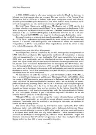 Solid-Waste Management

In 1996, HMGN adopted a solid-waste management policy for Nepal, but this must be
followed up with appropriate plans and programs. The main objectives of the National Waste
Management Policy (1996) are as follows: make waste management simple and effective,
minimize pollution and the public-health effects from waste, mobilize waste as resource, privatize waste management, and raise public awareness and people participation.
The Solid Waste (Management and Resource Mobilization) Act of 1987 was the first
legislation related to waste management in Nepal. The act was promulgated to form the SolidWaste Management and Resource Mobilization Center (SWMRMC) and to facilitate the implementation of the GTZ supported SWM project in Kathmandu. However, the act is not functional now because the SWMRMC is no longer involved in managing Kathmandu’s waste.
The main legislation governing the activities of municipalities is the Local Self-Governance
Act (1999). The act makes municipalities responsible for waste management, but does not say
how this is to be done. Some municipalities, such as Dharan and Itahari, have formed their
own guidelines on SWM. These guidelines define responsibilities and set the amount of fines
to be collected from people who litter.
Institutional Aspects of Solid-Waste Management
According to the Local Self Governance Act of 1999, municipalities are responsible for
SWM within their jurisdictions. The organizational capabilities of municipalities in dealing
with waste management, however, vary significantly. While many municipalities have separate
SWM units, new municipalities such as Khandbari do not have a waste-management unit
within their organizational structure and are not involved in waste-management related activities. In some cases, two or more departments from one municipality have SWM related functions. For example, Itahari municipality has a SWM unit under the planning and urban development section and it also has an environmental health and sanitation unit under the community
development section. Overall, few municipalities have been able to develop appropriate institutional mechanisms for waste management.
All municipalities fall under the Ministry of Local Development (MoLD). Within MoLD,
there is a Solid-Waste Management and Resource Mobilization Centre (SWMRMC), which
was created in 1987 to reorganize waste management in Kathmandu Valley. SWMRMC is no
longer responsible for waste management in Kathmandu Valley, but it is assisting the municipalities in constructing a sanitary landfill. SWMRMC is responsible for assisting municipalities
in SWM related activities, but so far it has not been able to do much because of a lack of
financial and human resources. Nepal also has provisions for the National Council for SolidWaste Management, a high level policy-making body under the chairmanship of the Minister
of Local Development. However, in spite of its obvious importance, the council has not met
for more than five years and is not functioning now.
Although SWM is a very important service that requires substantial human and financial
resources, many municipalities are not able to provide adequate resources due to financial
constraints. Furthermore, often due to technical and managerial limitations, the available resources are not efficiently utilized.
The amount of resources allocated by municipalities varies significantly. Even within
Kathmandu Valley, well established municipalities such as Kathmandu, Lalitpur, and Bhaktapur have invested substantial resources in SWM, while smaller and newer municipalities such
as Madhyapur Thimi and Kirtipur have very limited operations. Table 6.3 shows the resource
allocations for SWM in five municipalities in Kathmandu Valley. Kathmandu, Lalitpur, and
Bhaktapur collect more than 75% of the waste generated in their cities, Madhyapur Thimi and
Kirtipur collect less than 40% of waste generated in their cities.
– 150 –

 
