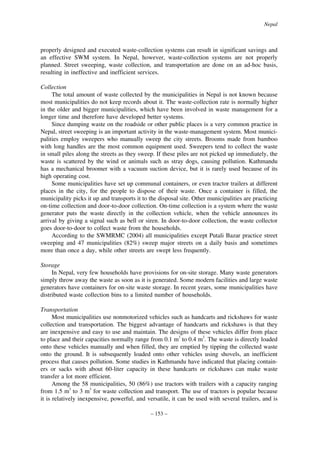 Nepal

properly designed and executed waste-collection systems can result in significant savings and
an effective SWM system. In Nepal, however, waste-collection systems are not properly
planned. Street sweeping, waste collection, and transportation are done on an ad-hoc basis,
resulting in ineffective and inefficient services.
Collection
The total amount of waste collected by the municipalities in Nepal is not known because
most municipalities do not keep records about it. The waste-collection rate is normally higher
in the older and bigger municipalities, which have been involved in waste management for a
longer time and therefore have developed better systems.
Since dumping waste on the roadside or other public places is a very common practice in
Nepal, street sweeping is an important activity in the waste-management system. Most municipalities employ sweepers who manually sweep the city streets. Brooms made from bamboo
with long handles are the most common equipment used. Sweepers tend to collect the waste
in small piles along the streets as they sweep. If these piles are not picked up immediately, the
waste is scattered by the wind or animals such as stray dogs, causing pollution. Kathmandu
has a mechanical broomer with a vacuum suction device, but it is rarely used because of its
high operating cost.
Some municipalities have set up communal containers, or even tractor trailers at different
places in the city, for the people to dispose of their waste. Once a container is filled, the
municipality picks it up and transports it to the disposal site. Other municipalities are practicing
on-time collection and door-to-door collection. On-time collection is a system where the waste
generator puts the waste directly in the collection vehicle, when the vehicle announces its
arrival by giving a signal such as bell or siren. In door-to-door collection, the waste collector
goes door-to-door to collect waste from the households.
According to the SWMRMC (2004) all municipalities except Putali Bazar practice street
sweeping and 47 municipalities (82%) sweep major streets on a daily basis and sometimes
more than once a day, while other streets are swept less frequently.
Storage
In Nepal, very few households have provisions for on-site storage. Many waste generators
simply throw away the waste as soon as it is generated. Some modern facilities and large waste
generators have containers for on-site waste storage. In recent years, some municipalities have
distributed waste collection bins to a limited number of households.
Transportation
Most municipalities use nonmotorized vehicles such as handcarts and rickshaws for waste
collection and transportation. The biggest advantage of handcarts and rickshaws is that they
are inexpensive and easy to use and maintain. The designs of these vehicles differ from place
to place and their capacities normally range from 0.1 m3 to 0.4 m3. The waste is directly loaded
onto these vehicles manually and when filled, they are emptied by tipping the collected waste
onto the ground. It is subsequently loaded onto other vehicles using shovels, an inefficient
process that causes pollution. Some studies in Kathmandu have indicated that placing containers or sacks with about 60-liter capacity in these handcarts or rickshaws can make waste
transfer a lot more efficient.
Among the 58 municipalities, 50 (86%) use tractors with trailers with a capacity ranging
from 1.5 m3 to 3 m3 for waste collection and transport. The use of tractors is popular because
it is relatively inexpensive, powerful, and versatile, it can be used with several trailers, and is
– 153 –

 