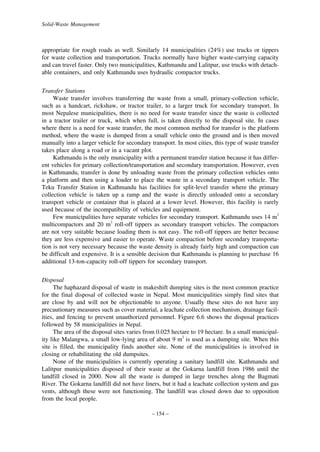 Solid-Waste Management

appropriate for rough roads as well. Similarly 14 municipalities (24%) use trucks or tippers
for waste collection and transportation. Trucks normally have higher waste-carrying capacity
and can travel faster. Only two municipalities, Kathmandu and Lalitpur, use trucks with detachable containers, and only Kathmandu uses hydraulic compactor trucks.
Transfer Stations
Waste transfer involves transferring the waste from a small, primary-collection vehicle,
such as a handcart, rickshaw, or tractor trailer, to a larger truck for secondary transport. In
most Nepalese municipalities, there is no need for waste transfer since the waste is collected
in a tractor trailer or truck, which when full, is taken directly to the disposal site. In cases
where there is a need for waste transfer, the most common method for transfer is the platform
method, where the waste is dumped from a small vehicle onto the ground and is then moved
manually into a larger vehicle for secondary transport. In most cities, this type of waste transfer
takes place along a road or in a vacant plot.
Kathmandu is the only municipality with a permanent transfer station because it has different vehicles for primary collection/transportation and secondary transportation. However, even
in Kathmandu, transfer is done by unloading waste from the primary collection vehicles onto
a platform and then using a loader to place the waste in a secondary transport vehicle. The
Teku Transfer Station in Kathmandu has facilities for split-level transfer where the primary
collection vehicle is taken up a ramp and the waste is directly unloaded onto a secondary
transport vehicle or container that is placed at a lower level. However, this facility is rarely
used because of the incompatibility of vehicles and equipment.
Few municipalities have separate vehicles for secondary transport. Kathmandu uses 14 m3
multicompactors and 20 m3 roll-off tippers as secondary transport vehicles. The compactors
are not very suitable because loading them is not easy. The roll-off tippers are better because
they are less expensive and easier to operate. Waste compaction before secondary transportation is not very necessary because the waste density is already fairly high and compaction can
be difficult and expensive. It is a sensible decision that Kathmandu is planning to purchase 16
additional 13-ton-capacity roll-off tippers for secondary transport.
Disposal
The haphazard disposal of waste in makeshift dumping sites is the most common practice
for the final disposal of collected waste in Nepal. Most municipalities simply find sites that
are close by and will not be objectionable to anyone. Usually these sites do not have any
precautionary measures such as cover material, a leachate collection mechanism, drainage facilities, and fencing to prevent unauthorized personnel. Figure 6.6 shows the disposal practices
followed by 58 municipalities in Nepal.
The area of the disposal sites varies from 0.025 hectare to 19 hectare. In a small municipality like Malangwa, a small low-lying area of about 9 m2 is used as a dumping site. When this
site is filled, the municipality finds another site. None of the municipalities is involved in
closing or rehabilitating the old dumpsites.
None of the municipalities is currently operating a sanitary landfill site. Kathmandu and
Lalitpur municipalities disposed of their waste at the Gokarna landfill from 1986 until the
landfill closed in 2000. Now all the waste is dumped in large trenches along the Bagmati
River. The Gokarna landfill did not have liners, but it had a leachate collection system and gas
vents, although these were not functioning. The landfill was closed down due to opposition
from the local people.
– 154 –

 