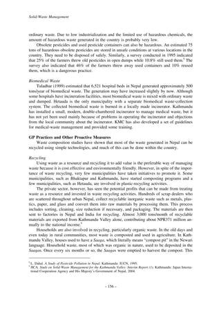 Solid-Waste Management

ordinary waste. Due to low industrialization and the limited use of hazardous chemicals, the
amount of hazardous waste generated in the country is probably very low.
Obsolete pesticides and used pesticide containers can also be hazardous. An estimated 75
tons of hazardous obsolete pesticides are stored in unsafe conditions at various locations in the
country. They need to be disposed of safely. Similarly, a survey conducted in 1995 indicated
that 25% of the farmers threw old pesticides in open dumps while 10.8% still used them.8 The
survey also indicated that 46% of the farmers threw away used containers and 10% reused
them, which is a dangerous practice.
Biomedical Waste
Tuladhar (1999) estimated that 6,521 hospital beds in Nepal generated approximately 500
tons/year of biomedical waste. The generation may have increased slightly by now. Although
some hospitals have incineration facilities, most biomedical waste is mixed with ordinary waste
and dumped. Hetauda is the only municipality with a separate biomedical waste-collection
system. The collected biomedical waste is burned in a locally made incinerator. Kathmandu
has installed a small, modern, double-chambered incinerator to manage medical waste, but it
has not yet been used mainly because of problems in operating the incinerator and objections
from the local community about the incinerator. KMC has also developed a set of guidelines
for medical-waste management and provided some training.
GP Practices and Other Proactive Measures
Waste composition studies have shown that most of the waste generated in Nepal can be
recycled using simple technologies, and much of this can be done within the country.
Recycling
Using waste as a resource and recycling it to add value is the preferable way of managing
waste because it is cost effective and environmentally friendly. However, in spite of the importance of waste recycling, very few municipalities have taken initiatives to promote it. Some
municipalities, such as Bhaktapur and Kathmandu, have started composting programs and a
few municipalities, such as Hetauda, are involved in plastic-recycling activities.
The private sector, however, has seen the potential profits that can be made from treating
waste as a resource and invested in waste recycling activities. Hundreds of scrap dealers who
are scattered throughout urban Nepal, collect recyclable inorganic waste such as metals, plastics, paper, and glass and convert them into raw materials by processing them. This process
includes sorting, cleaning, size reduction if necessary, and packaging. The materials are then
sent to factories in Nepal and India for recycling. Almost 3,000 tons/month of recyclable
materials are exported from Kathmandu Valley alone, contributing about NPR371 million annually to the national income.9
Households are also involved in recycling, particularly organic waste. In the old days and
even today in rural communities, most waste is composted and used in agriculture. In Kathmandu Valley, houses used to have a Saaga, which literally means “compost pit” in the Newari
language. Household waste, most of which was organic in nature, used to be deposited in the
Saagas. Once every six months or so, the Saagas were emptied to harvest the compost. This
8
9

L. Dahal. A Study of Pesticide Pollution in Nepal. Kathmandu: IUCN, 1995.
JICA. Study on Solid-Waste Management for the Kathmandu Valley: Interim Report (1). Kathmandu: Japan International Cooperation Agency and His Majesty’s Government of Nepal, 2004.

– 156 –

 