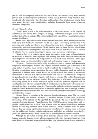 Nepal

practice indicates that people understand the value of waste, and waste recycling was a standard
practice that had been ingrained in the local culture. Today, however, many people in Kathmandu and other major cities have forgotten traditional recycling practices and simply dump
their waste. Recently some municipalities, including Kathmandu, have started promoting
household composting.
Organic-Waste Recycling
Organic waste, which is the main component of the waste stream, can be recycled by
converting it into animal feed, compost, or energy. Different technologies can be used to
produce each of these products. The existing and potential uses of these recycling technologies
are described below.
Animal feed: Agricultural waste is often used to feed cattle, while household waste and
food waste from hotels and restaurants can be fed to pigs. This usually requires little or no
processing and can be an effective way of recycling some types of organic waste in rural
communities and small municipalities. Nepal also has some factories that use animal bones
from slaughterhouse waste to produce bone meal, which is mixed with chicken feed as a source
of calcium. This is a simple technology to recycle bones and should be promoted.
Waste-to-Energy: In order to convert waste into energy, it can either be burned directly
or processed to produce a solid or gaseous fuel. Burning solid waste directly is usually not an
efficient process since most of the energy is lost. It also results in air pollution. Certain types
of organic waste can be converted in to fuels such as briquettes, biogas, or producer gas.
Briquettes: Briquettes are produced by applying mechanical pressure and occasionally
temperature to the organic material. The simplest and most common type of briquette is the
dung patties or guithaa made mostly in rural households by compacting cow dung. Some
Nepalese organizations are now promoting the use of beehive briquettes, which are made from
agricultural or forestry waste. In this process the organic waste is first burned in a controlled
environment to produce char, which is then mixed with clay in a 70:30 ratio and compacted
in special equipment to produce briquettes with holes in between. The beehive briquettes can
then be used for cooking and space heating. This technology is a bit more complicated than
using dung patties but it utilizes low-grade organic waste and produces briquettes that are
significantly more efficient and eco-friendly. Some factories use industrial waste such as sawdust and rice husks to produce briquettes. There are also technologies to use municipal waste
to produce small pellets to be used as fuel in industrial applications. This technology, however,
has not been used in Nepal and there have been few studies on the feasibility of this technology
in the Nepalese context.
Biogas: Biogas is a product of the anaerobic digestion of organic waste. The gas, which
is approximately 60% methane, 30–40% CO2, and small amounts of other gases, can be used
for cooking. If the methane can be separated, the gas can also be used to power vehicles or
generate electricity. Currently Nepal has more than 130,000 household biogas plants with capacities ranging from 4 m3 to 10 m3. Most of these plants are located in rural areas and most
of them use cow dung and toilet waste as their feedstock. Over 97% of these plants are operating and they are making significant environmental contributions by utilizing waste to produce
gas for cooking and lighting, reducing deforestation and indoor air pollution, improving hygiene, and producing slurry, which can be used to make high-quality organic fertilizer.
Although the production of biogas from municipal organic waste is not very common
because anaerobic digesters require a homogeneous type of waste, some experiments are being
done. However, household biogas plants have been very successful in rural areas and need to

– 157 –

 