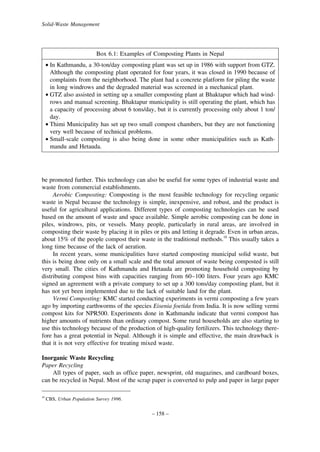 Solid-Waste Management

Box 6.1: Examples of Composting Plants in Nepal
• In Kathmandu, a 30-ton/day composting plant was set up in 1986 with support from GTZ.
Although the composting plant operated for four years, it was closed in 1990 because of
complaints from the neighborhood. The plant had a concrete platform for piling the waste
in long windrows and the degraded material was screened in a mechanical plant.
• GTZ also assisted in setting up a smaller composting plant at Bhaktapur which had windrows and manual screening. Bhaktapur municipality is still operating the plant, which has
a capacity of processing about 6 tons/day, but it is currently processing only about 1 ton/
day.
• Thimi Municipality has set up two small compost chambers, but they are not functioning
very well because of technical problems.
• Small-scale composting is also being done in some other municipalities such as Kathmandu and Hetauda.

be promoted further. This technology can also be useful for some types of industrial waste and
waste from commercial establishments.
Aerobic Composting: Composting is the most feasible technology for recycling organic
waste in Nepal because the technology is simple, inexpensive, and robust, and the product is
useful for agricultural applications. Different types of composting technologies can be used
based on the amount of waste and space available. Simple aerobic composting can be done in
piles, windrows, pits, or vessels. Many people, particularly in rural areas, are involved in
composting their waste by placing it in piles or pits and letting it degrade. Even in urban areas,
about 15% of the people compost their waste in the traditional methods.10 This usually takes a
long time because of the lack of aeration.
In recent years, some municipalities have started composting municipal solid waste, but
this is being done only on a small scale and the total amount of waste being composted is still
very small. The cities of Kathmandu and Hetauda are promoting household composting by
distributing compost bins with capacities ranging from 60–100 liters. Four years ago KMC
signed an agreement with a private company to set up a 300 tons/day composting plant, but it
has not yet been implemented due to the lack of suitable land for the plant.
Vermi Composting: KMC started conducting experiments in vermi composting a few years
ago by importing earthworms of the species Eisenia foetida from India. It is now selling vermi
compost kits for NPR500. Experiments done in Kathmandu indicate that vermi compost has
higher amounts of nutrients than ordinary compost. Some rural households are also starting to
use this technology because of the production of high-quality fertilizers. This technology therefore has a great potential in Nepal. Although it is simple and effective, the main drawback is
that it is not very effective for treating mixed waste.
Inorganic Waste Recycling
Paper Recycling
All types of paper, such as office paper, newsprint, old magazines, and cardboard boxes,
can be recycled in Nepal. Most of the scrap paper is converted to pulp and paper in large paper
10

CBS, Urban Population Survey 1996.

– 158 –

 