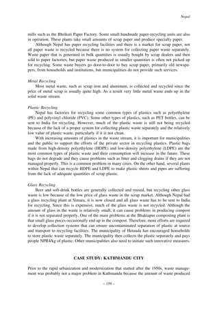 Nepal

mills such as the Bhrikuti Paper Factory. Some small handmade paper-recycling units are also
in operation. These plants take small amounts of scrap paper and produce specialty paper.
Although Nepal has paper recycling facilities and there is a market for scrap paper, not
all paper waste is recycled because there is no system for collecting paper waste separately.
Waste paper that is generated in bulk quantities is usually bought by scrap dealers and then
sold to paper factories, but paper waste produced in smaller quantities is often not picked up
for recycling. Some waste buyers go door-to-door to buy scrap paper, primarily old newspapers, from households and institutions, but municipalities do not provide such services.
Metal Recycling
Most metal waste, such as scrap iron and aluminum, is collected and recycled since the
price of metal scrap is usually quite high. As a result very little metal waste ends up in the
solid waste stream.
Plastic Recycling
Nepal has factories for recycling some common types of plastics such as polyethylene
(PE) and polyvinyl chloride (PVC). Some other types of plastics, such as PET bottles, can be
sent to India for recycling. However, much of the plastic waste is still not being recycled
because of the lack of a proper system for collecting plastic waste separately and the relatively
low value of plastic waste, particularly if it is not clean.
With increasing amounts of plastics in the waste stream, it is important for municipalities
and the public to support the efforts of the private sector in recycling plastics. Plastic bags
made from high-density polyethylene (HDPE) and low-density polyethylene (LDPE) are the
most common types of plastic waste and their consumption will increase in the future. These
bags do not degrade and they cause problems such as litter and clogging drains if they are not
managed properly. This is a common problem in many cities. On the other hand, several plants
within Nepal that can recycle HDPE and LDPE to make plastic sheets and pipes are suffering
from the lack of adequate quantities of scrap plastic.
Glass Recycling
Beer and soft-drink bottles are generally collected and reused, but recycling other glass
waste is low because of the low price of glass waste in the scrap market. Although Nepal had
a glass recycling plant at Simara, it is now closed and all glass waste has to be sent to India
for recycling. Since this is expensive, much of the glass waste is not recycled. Although the
amount of glass in the waste is relatively small, it can cause problems in producing compost
if it is not separated properly. One of the main problems at the Bhaktapur composting plant is
that small glass pieces occasionally end up in the compost. Therefore, more efforts are required
to develop collection systems that can ensure uncontaminated separation of plastic at source
and transport to recycling facilities. The municipality of Hetauda has encouraged households
to store plastic waste separately. The municipality then collects the plastic separately and pays
people NPR4/kg of plastic. Other municipalities also need to initiate such innovative measures.

CASE STUDY: KATHMANDU CITY
Prior to the rapid urbanization and modernization that started after the 1950s, waste management was probably not a major problem in Kathmandu because the amount of waste produced
– 159 –

 