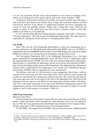 Solid-Waste Management

was not very significant and the society had developed its own system of managing waste,
which was an integral part of the culture and life style in the Valley (Tuladhar, 1996).
At that time, almost all the residents in the Valley were farmers and the waste they generated consisted of agricultural waste, kitchen waste, sewage, and waste from religious activities
and festivals. Because of the absence of sophisticated materials and excess packaging, the
volume of waste was probably minimal. People used to dump their waste, which was all
organic in nature, in pits called Saaga near their houses to produce compost, which they
applied in the fields as a soil conditioner.
In 1917, the then Prime Minister Chandra Sumsher created the “Safai Adda,” which means
“Cleaning Department.” This later became the Kathmandu Municipality. The Safai Adda was
responsible for cleaning the streets and later, for managing public toilets.
City Profile
Since 1992, the role of the Kathmandu Municipality in solid-waste management has increased continuously. In 1998, Kathmandu Metropolitan City (KMC) took over all SWM responsibilities from the SWMRMC and developed a new SWM strategy that focused on making
SWM more effective by involving the local communities and the private sector.
The Environment Department (ED) of the Kathmandu Metropolitan City is the main
agency responsible for managing Kathmandu’s waste. The ED is one of 13 departments within
the organizational structure of KMC. It is one of the most important departments in the municipality because it is responsible for addressing a priority issue and has more than half of KMC’s
total staff and the biggest budget among all the departments. The department has a Mechanical
Section which is responsible for the maintenance of all vehicles and a Solid-Waste Management Section (SWMS), which is responsible for waste management.
The ED has a total staff of 1,262 involved in waste management. Out of these 1,050 are
sweepers (822 in the wards and 228 in the central office). Each ward has a head sweeper and
a supervisor who monitor the sweeping and collection activities. The ward-level staff report to
four zonal supervisors who in turn report to the Chief of the Operations Unit. The Chief of the
Operations Unit also supervises the 100 drivers who operate the collection vehicles. The Operations Unit is the largest among the seven units in the Solid-Waste Management Section. The
organizational structure of the Environmental Department is presented in Figure 6.7 and the
number of staff in each category is presented in Table 6.4.
Solid Waste Generation
Municipal Solid Waste
Several attempts have been made to estimate the per capita waste-generation rate in Kathmandu. Lohani and Thanh (1978) estimated the waste-generation rate to be 0.25 kg/person/
day. In 1989, the waste-generation rate in Kathmandu was estimated to be 0.4 kg/person/day.11
Another study done in 1993 estimated the rate to be 0.46 kg/person/day.12
In 2001 KMC, with support from the KVMP, collected waste from about 1,000 households

11

12

D. Mutz. “Technical Choice and the Economies of Compost Production,” in B. B. Adhikary and E. Spreen (eds.),
Solid-Waste Management and Resource Mobilization, pp. 10–29. Kathmandu: SWMRMC, 1990.
R. K. Khanal. Solid-Waste Management in Khatmandu, Nepal. MSc Thesis, Asian Institute of Technology, Bangkok,
1993.

– 160 –

 