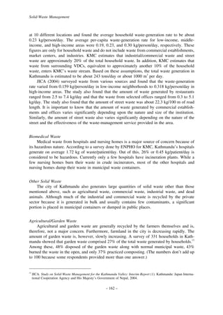 Solid-Waste Management

at 10 different locations and found the average household waste-generation rate to be about
0.23 kg/person/day. The average per-capita waste-generation rate for low-income, middleincome, and high-income areas were 0.19, 0.23, and 0.30 kg/person/day, respectively. These
figures are only for household waste and do not include waste from commercial establishments,
market centers, and industries. KMC estimates that industrial/commercial waste and street
waste are approximately 20% of the total household waste. In addition, KMC estimates that
waste from surrounding VDCs, equivalent to approximately another 10% of the household
waste, enters KMC’s waste stream. Based on these assumptions, the total waste generation in
Kathmandu is estimated to be about 243 tons/day or about 1000 m3 per day.
JICA (2004) surveyed waste from various sources and found that the waste-generation
rate varied from 0.159 kg/person/day in low-income neighborhoods to 0.318 kg/person/day in
high-income areas. The study also found that the amount of waste generated by restaurants
ranged from 2.5 to 7.4 kg/day and that the waste from selected offices ranged from 0.3 to 5.1
kg/day. The study also found that the amount of street waste was about 22.3 kg/100 m of road
length. It is important to know that the amount of waste generated by commercial establishments and offices varies significantly depending upon the nature and size of the institution.
Similarly, the amount of street waste also varies significantly depending on the nature of the
street and the effectiveness of the waste-management service provided in the area.
Biomedical Waste
Medical waste from hospitals and nursing homes is a major source of concern because of
its hazardous nature. According to a survey done by ENPHO for KMC, Kathmandu’s hospitals
generate on average 1.72 kg of waste/patient/day. Out of this, 26% or 0.45 kg/patient/day is
considered to be hazardous. Currently only a few hospitals have incineration plants. While a
few nursing homes burn their waste in crude incinerators, most of the other hospitals and
nursing homes dump their waste in municipal waste containers.
Other Solid Waste
The city of Kathmandu also generates large quantities of solid waste other than those
mentioned above, such as agricultural waste, commercial waste, industrial waste, and dead
animals. Although much of the industrial and commercial waste is recycled by the private
sector because it is generated in bulk and usually contains few contaminants, a significant
portion is placed in municipal containers or dumped in public places.
Agricultural/Garden Waste
Agricultural and garden waste are generally recycled by the farmers themselves and is,
therefore, not a major concern. Furthermore, farmland in the city is decreasing rapidly. The
amount of garden waste is, however, slowly increasing. A survey of 331 households in Kathmandu showed that garden waste comprised 27% of the total waste generated by households.13
Among these, 48% disposed of the garden waste along with normal municipal waste, 43%
burned the waste in the open, and only 37% practiced composting. (The numbers don’t add up
to 100 because some respondents provided more than one answer.)

13

JICA. Study on Solid-Waste Management for the Kathmandu Valley: Interim Report (1). Kathmandu: Japan International Cooperation Agency and His Majesty’s Government of Nepal, 2004.

– 162 –

 